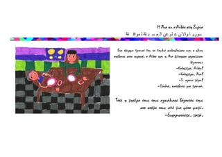 Η Άια κι ο Αϊλάν στη Συρία
‫قة‬ ‫مواف‬ ‫ل‬ ‫قة‬ ‫ب‬ ‫س‬ ‫م‬ ‫ال‬ ‫عن‬ ‫لم‬ ‫ع‬ ‫ن‬ ‫واال‬ ‫ا‬ ‫سوري‬
Ένα όμορφο πρωινό που τα πουλιά κελαηδούσαν και ο ήλιος
ανέβαινε στον ουρανό, ο Αϊλάν και η Άια ξύπνησαν χαρούμενοι
λέγοντας:
-Καλημέρα, Αϊλάν!
-Καλημέρα, Άια!
-Τι ωραία μέρα!
-Παιδιά, κατεβείτε για πρωινό.
Τότε η μητέρα τους τους αγκάλιασε βάζοντάς τους
στο στόμα τους από μια φέτα ψωμί.
-Ευχαριστούμε, μαμά.
 