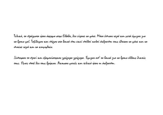 Τελικά, τα πράγματα ήταν άσχημα στην Ελλάδα, δεν είχανε να φάνε. Μόνο έπιναν νερό και μετά έφυγαν για
να βρουν φαΐ. Ταξίδεψαν και πήγαν στα βουνά που εκεί πολλοί καλοί άνθρωποι τους έδωσαν να φάνε και να
πιούνε νερό και να κοιμηθούν.
Ξύπνησαν το πρωί και εξαφανίστηκαν γρήγορα γρήγορα. Έφυγαν απ’ τα βουνά για να βρουν άλλους δικούς
τους. Όμως ποτέ δεν τους βρήκαν. Άκουσαν φωνές και τελικά ήταν οι άνθρωποι.
 