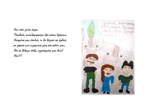 -Και πού ζείτε τώρα;
-Πουθενά, κυκλοφορούμε έξω στους δρόμους.
-Καημένα μου παιδιά, τι θα λέγατε να έρθετε
να ζήσετε μια ειρηνική ζωή στο σπίτι μου;
-Θα το θέλαμε πολύ, αγαπημένε μας θείε!
-Ναι!!!
 