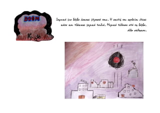 Ξαφνικά μια βόμβα έσκασε μπροστά τους. Η σκεπή του σχολείου έπεσε
κάτω και πλάκωσε μερικά παιδιά. Μερικά πέθαναν από τη βόμβα,
άλλα σώθηκαν.
 