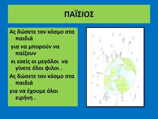 ΠΑΪΣΙΟΣ
Ας δώσετε τον κόσμο στα
παιδιά
για να μπορούν να
παίζουν
κι εσείς οι μεγάλοι να
γίνετε όλοι φιλοι .
Ας δώσετε τον κόσμο στα
παιδιά
για να έχουμε όλοι
ειρήνη .
 