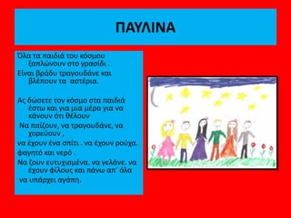 ΠΑΥΛΙΝΑ
Όλα τα παιδιά του κόσμου
ξαπλώνουν στο γρασίδι .
Είναι βράδυ τραγουδάνε και
βλέπουν τα αστέρια.
Ας δώσετε τον κόσμο στα παιδιά
έστω και για μια μέρα για να
κάνουν ότι θέλουν
Να παίζουν, να τραγουδάνε, να
χορεύουν ,
να έχουν ένα σπίτι . να έχουν ρούχα.
φαγητό και νερό .
Να ζουν ευτυχισμένα. να γελάνε. να
έχουν φίλους και πάνω απ’ όλα
να υπάρχει αγάπη.
 
