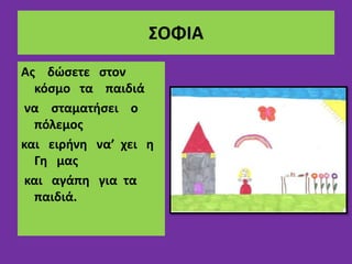 ΣΟΦΙΑ
Ας δώσετε στον
κόσμο τα παιδιά
να σταματήσει ο
πόλεμος
και ειρήνη να’ χει η
Γη μας
και αγάπη για τα
παιδιά.
 