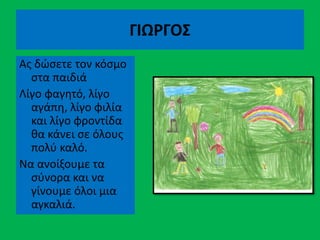 ΓΙΩΡΓΟΣ
Ας δώσετε τον κόσμο
στα παιδιά
Λίγο φαγητό, λίγο
αγάπη, λίγο φιλία
και λίγο φροντίδα
θα κάνει σε όλους
πολύ καλό.
Να ανοίξουμε τα
σύνορα και να
γίνουμε όλοι μια
αγκαλιά.
 