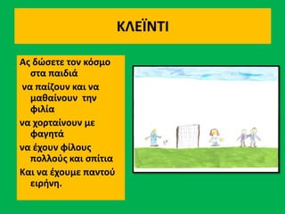 ΚΛΕΪΝΤΙ
Ας δώσετε τον κόσμο
στα παιδιά
να παίζουν και να
μαθαίνουν την
φιλία
να χορταίνουν με
φαγητά
να έχουν φίλους
πολλούς και σπίτια
Και να έχουμε παντού
ειρήνη.
 