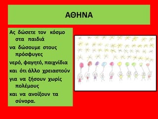 ΑΘΗΝΑ
Ας δώσετε τον κόσμο
στα παιδιά
να δώσουμε στους
πρόσφυγες
νερό, φαγητό, παιχνίδια
και ότι άλλο χρειαστούν
για να ζήσουν χωρίς
πολέμους
και να ανοίξουν τα
σύνορα.
 