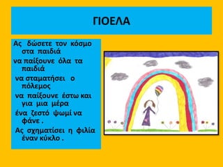 ΓΙΟΕΛΑ
Aς δώσετε τον κόσμο
στα παιδιά
να παίξουνε όλα τα
παιδιά
να σταματήσει ο
πόλεμος
να παίξουνε έστω και
για μια μέρα
ένα ζεστό ψωμί να
φάνε .
Ας σχηματίσει η φιλία
έναν κύκλο .
 