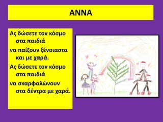 ΑΝΝΑ
Aς δώσετε τον κόσμο
στα παιδιά
να παίζουν ξένοιαστα
και με χαρά.
Ας δώσετε τον κόσμο
στα παιδιά
να σκαρφαλώνουν
στα δέντρα με χαρά.
 