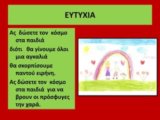 ΕΥΤΥΧΙΑ
Ας δώσετε τον κόσμο
στα παιδιά
διότι θα γίνουμε όλοι
μια αγκαλιά
θα σκορπίσουμε
παντού ειρήνη.
Ας δώσετε τον κόσμο
στα παιδιά για να
βρουν οι πρόσφυγες
την χαρά.
 