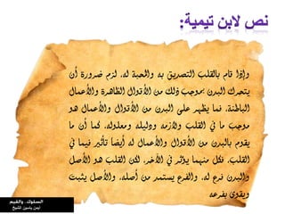 ‫وإذا‬‫قام‬‫بالقمب‬‫التصديق‬‫بى‬‫واحملبة‬،‫لى‬‫لسم‬‫ضرورة‬‫أن‬
‫يتحرك‬‫البدن‬‫مبوجب‬‫ذلك‬‫ون‬‫األقواه‬‫الظاهرة‬‫واألعىاه‬
،‫الباطنة‬‫فىا‬‫يظور‬‫عمى‬‫البدن‬‫ون‬‫األقواه‬‫واألعىاه‬‫هو‬
‫ووجب‬‫وا‬‫يف‬‫القمب‬‫والزوى‬‫ودليمى‬،‫ووعمولى‬‫كىا‬‫أن‬‫وا‬
‫يقوم‬‫بالبدن‬‫ون‬‫األقواه‬‫واألعىاه‬‫لى‬ً‫ا‬‫أيض‬‫تأثري‬‫فيىا‬‫يف‬
،‫القمب‬‫فكن‬‫ونوىا‬‫يؤثر‬‫يف‬،‫اآلخر‬‫لكن‬‫القمب‬‫هو‬‫األصن‬
‫والبدن‬‫فرع‬،‫لى‬‫والفرع‬‫يستىد‬‫ون‬،‫أصمى‬‫واألصن‬‫يثبت‬
‫ويقوى‬‫بفرعى‬
‫ياسين‬ ‫أيمن‬‫الشيخ‬
 