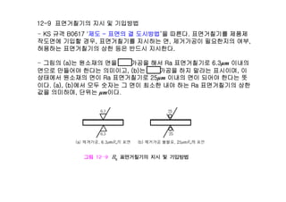 12-9 면거췶기의 지시 및 기입방법
KS 규격 B0617 '제도 표면의 결 도시방법‘을 따른다 면거췶기를 제품제- KS 규격 B0617 '제도 - 표면의 결 도시방법‘을 따른다. 면거췶기를 제품제
작도면에 기입할 경우, 면거췶기를 지시하는 면, 제거가공이 필요한지의 여부,
허용하는 면거췶기의 상한 등은 반드시 지시한다.
- 그림의 (a)는 원소재의 면을 제거가공을 해서 Ra 면거췶기로 6.3μm 이내의
면으로 만들어야 한다는 의미이고, (b)는 제거가공을 하지 말라는 표시이며, 이
상태에서 원소재의 면이 Ra 면거췶기로 25μm 이내의 면이 되어야 한다는 뜻상태에서 원소재의 면이 Ra 면거췶기로 25μm 이내의 면이 되어야 한다는 뜻
이다. (a), (b)에서 모두 숫자는 그 면이 최소한 내야 하는 Ra 면거췶기의 상한
값을 의미하며, 단위는 μm이다.
 