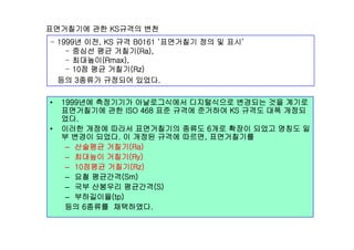 면거췶기에 관한 KS규격의 변천
1999년 이전 KS 규격 B0161 ‘면거췶기 정의 및 표시’- 1999년 이전, KS 규격 B0161 ‘면거췶기 정의 및 표시’
- 중심선 평균 거칠기(Ra),
- 최대높이(Rmax),
10점 평균 거칠기(Rz)- 10점 평균 거칠기(Rz)
등의 3종류가 규정되어 있었다.
• 1999년에 측정기기가 아날로그식에서 디지털식으로 변경되는 것을 계기로
면거췶기에 관한 ISO 468 표준 규격에 준거하여 KS 규격도 대폭 개정되
었다.
• 이러한 개정에 따라서 면거췶기의 종류도 6개로 확장이 되었고 명칭도 일
부 변경이 되었다. 이 개정된 규격에 따르면, 면거췶기를
– 산술평균 거칠기(Ra)
( )– 최대높이 거칠기(Ry)
– 10점평균 거칠기(Rz)
– 요철 평균간격(Sm)
– 국부 산봉우리 평균간격(S)
– 부하길이율(tp)
등의 6종류를 채택하였다.
 