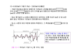 12-4 최대높이 거칠기 (Ry) – [최대높이산출법]
거칠기곡선에서 평균선 방향으로 기준길이 L만큼을 뽑아내어 가장 높은 산봉- 거칠기곡선에서 평균선 방향으로 기준길이 L만큼을 뽑아내어 가장 높은 산봉
우리 선과 가장 낮은 골바닥 선의 간격을 높이 방향으로 측정하여 마이크로미터
(μm)로 나타낸 것을 말한다.
- Ry는 평가길이 Ln 내에서 흠집이라고 생각되는 보통 이상의 높은 산 및 낮은
골이 없는 부분에서 기준길이 만큼 뽑아내서 측정한다.
- Ry 는 시편의 여러 부분에 대하여 측정하고, 그 측정값들의 산술평균값으로 정
한다.
“표면 거칠기는 1 6Ry 로 한다 ”표면 거칠기는 1.6Ry 로 한다.
의 의미→ 표면 거칠기를 Ry 방법
으로 측정하였을 때 측정값들 중
에서 최대값이 1 6㎛를 넘으면 안에서 최대값이 1.6㎛를 넘으면 안
된다.
 