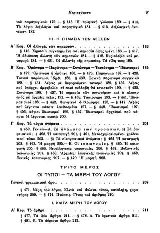 Περιεχόμενα θ'
του παραγωγικού 179. — § 413. Ή ποιητική γλοισσα 180. — § 414.
Τό λόγιο λεξιλόγιο και παραγωγικό 181. — § 415. Λεξιλογική ανα-
νέωση 182.
§ 416. Σημασία συγκεκριμένη και σημασία αφηρημένη 183.— § 417.
Ή αδιάκοπη αλλαγή τών σημασιών 184. — § 418. Κυριολεξία και με-
ταφορά 184. — § 421. Οί αλλαγές της σημασίας. Τά είδη τους 185.
Β' Κεφ. 'Ομώνυμα —Παρώνυμα —Συνώνυμα —Ταυτόσημα—Ίδιωτισμοί 186
§ 422. 'Ομώνυμα ή όμόηχα 186. — § 426. Παρώνυμα 187.— § 428.
Τονικά παρώνυμα. 'Ορύ. 188. § 430. Τονικά παρώνυμα συγγενικά
188. — § 431. Λέξεις μέ διφορούμενο τονισμό 189. § 432. Λέξεις
πού υπάρχει αμφιβολία σέ ποιά συλλαβή θά τονιστούν 190. — § 433.
Συνώνυμα 190. § 437. Ή σημασία τών συνωνύμων και ό πλουτι-
σμός μέ αρχαίες λέξεις 192. — § 438. Ταυτόσημα 193. — § 441. Ιδιω-
ματισμοί 195. — § 442. Φωνητικά διπλόμορφα 195. — § 447. Λέξεις
πού λέγονται κάποτε λανθασμένα 197. — § 448. Ίδιωτισμοί 197.
§ 453. Λόγιοι ίδιωτισμοί 199. § 457. Ίδιωτισμοί αρχαϊκοί πού κά-
ποτε δέ λέγονται σωστά 200.
Γ' Κεφ. Τα κύρια ονόματα 201
§ 459. Γενικά—Α. Τά ο ν ό μ α τ α τ ώ ν π ρ ο σ ώ π ω ν , α) Τά βα-
φτιστικά: § 460. Ή καταγωγή 201. § 461. Μετασχηματισμένοι χαϊδευ-
τικοί τύποι 203. — β) Τά οικογενειακά ονόματα : § 462. Ή καταγωγή
203. § 463. Ή μορφή 205.—Β. Οί τ ο π ω ν υ μ ί ε ς . § 465. Ή κατα-
γωγή 205. § 466. Νεοελληνικές τοπωνυμίες 206. § 467. Βυζαντινές
τοπωνυμίες 207. § 468. 'Αρχαίες ελληνικές τοπωνυμίες 207. § 469.
Ξενικές τοπωνυμίες 207. — § 470. Ή μορφή 208.
III. Η ΣΗΜΑΣΙΑ ΤΩΝ ΛΕΞΕΩΝ
Α' Κεφ. Οί αλλαγές τών σημασιών 183
Τ Ρ Ι Τ Ο Μ Ε Ρ Ο Σ
ΟΙ ΤΥΠΟΙ - ΤΑ ΜΕΡΗ ΤΟΥ ΛΟΓΟΥ
Γενικοί γραμματικοί δροι
§ 471. Μέρη του λόγου. Κλιτά και άκλιτα, τύποι, κατάληξη, χαρα-
κτήρας 209. — § 474. Πτώσεις. Γένος και αριθμός 210.
209
I. ΚΛΙΤΑ ΜΕΡΗ ΤΟΥ ΛΟΓΟΥ
Α' Κεφ. Τό δρθρο
§ 477. Τά δύο άρθρα 211. — § 478. Α. Τό οριστικό άρθρο 211.
§ 481. Β. Τό αόριστο άρθρο 212.
211
 