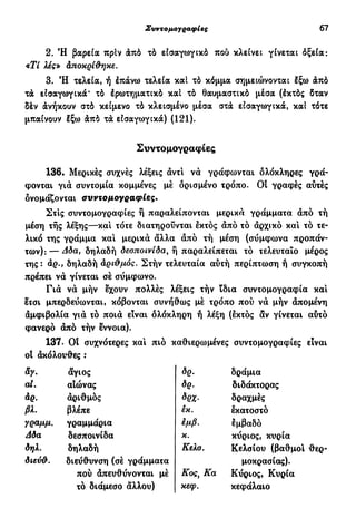 Συντομογραφίες 67
2. Ή βαρεία πρίν άπό τό εισαγωγικό που κλείνει γίνεται όξεία:
«ΪΥ λες» Αποκρίθηκε.
3. Ή τελεία, ή έπάνω τελεία καί τό κόμμα σημειώνονται έξω άπό
τά εισαγωγικά* τό έρωτηματικό καί τά θαυμαστικό μέσα (έκτός δταν
δέν άνήκουν στό κείμενο τό κλεισμένο μέσα στα εισαγωγικά, καί τότε
μπαίνουν έξω άπό τά εισαγωγικά) (121).
Συντομογραφίες
136. Μερικές συχνές λέξεις άντι νά γράφωνται ολόκληρες γρά-
φονται γιά συντομία κομμένες μέ ορισμένο τρόπο. Οί γραφές αυτές
ονομάζονται συντομογραφίες.
Στις συντομογραφίες ή παραλείπονται μερικά γράμματα άπό τή
μέση τής λέξης—κα! τότε διατηρούνται εκτός άπό τό άρχικό και τό τε-
λικό της γράμμα και μερικά άλλα άπό τή μέση (συμφωνά προπάν-
των):— Δδα} δηλαδή δεσποινίδα, ή παραλείπεται τό τελευταίο μέρος
της: αρ., δηλαδή αριθμός. Στήν τελευταία αυτή περίπτωση ή συγκοπή
πρέπει νά γίνεται σέ σύμφωνο.
Γιά νά μήν έχουν πολλές λέξεις τήν ϊδια συντομογραφία και
ετσι μπερδεύωνται, κόβονται συνήθως μέ τρόπο πού νά μήν άπομένη
άμφιβολία γιά τό ποιά είναι δλόκληρη ή λέξη (εκτός αν γίνεται αυτό
φανερό άπό τήν έννοια).
137. Οί συχνότερες και πιο καθιερωμένες συντομογραφίες είναι
οί άκόλουθες :
&γ. άγιος ÔQ. δράμια
ai. αΙώνας δρ. διδάκτορας
άρ. άριθμός δρχ. δραχμές
βλ. βλέπε ίκ. εκατοστό
γραμμ. γραμμάρια εμβ. εμβαδό
Δδα δεσποινίδα κ. κύριος, κυρία
δηλ. δηλαδή Κελσ. Κελσίου (βαθμοί θερ-
διεύθ. διεύθυνση (σέ γράμματα μοκρασίας).
πού άπευθύνονται μέ Κος, Κα Κύριος, Κυρία
τό διάμεσο άλλου) κεφ. κεφάλαιο
 