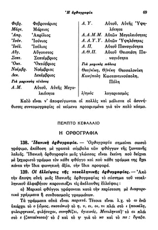 Ή όρθογραφία 69
Φεβρ. Φεβρουάριος
Μάρτ. Μάρτιος
Άπρ. 'Απρίλιος
Ιούν. Ιούνιος
7ούλ. 'Ιούλιος
Αύγ. Αύγουστος
Σεπτ. Σεπτέμβριος
Όχτ. 'Οκτώβριος
Νοεμβρ. Νοέμβριος
Δεκ. Δεκέμβριος
Γιά μερικούς τίτλους
A.M. Αυτού, Αύτής Μεγα-
Α. Υ. Αυτού, Αύτής Ύψη-
λότητα
Α.Α.Μ.Μ. Αυτών Μεγαλειότητες
Α . A . Y . Y . Αυτών Ύψηλότητες
Α. Π. Αυτού Παναγιότητα
Α.Θ.Π. Αυτού Θειοτάτη Πα-
. ναγιότητα
Γιά μερικές ηόλεις
Θεσ/νίκη, Θ/νίκη Θεσσαλονίκη
Κων/πολη Κωσταντινούπολη,
Πόλη
λειότητα λ/σμός λογαριασμός
Κα?.ό είναι ν3
άποφεύγωνται οι πολλές και μάλιστα οι ασυνή-
θιστες συντομογραφίες σέ κείμενα προορισμένα για τόν πολύ κόσμο.
138. 'Ιδανική όρθογραφία. — *Ορθογραφία σημαίνει σωστό
γράψιμο, απόδοση μέ γραπτά σύμβολα τών φθόγγων τής ζωντανής
λαλιάς. 'Ιδανική όρθογραφία μιας γλώσσας είναι εκείνη πού δείχνει
μέ ξεχωριστό γράμμα τόν κάθε φθόγγο και πού κάθε γράμμα της εχει
πάντα τήν ϊδια φωνητική άξια, τήν ϊδια προφορά.
139· Ot ίλλείψεις τής νεοελληνικής δρθογραφίας.— Ά π ό
τήν άποψη αύτή μιας Ιδανικής ορθογραφίας τό σύστημα του νεοελ-
ληνικού άλφαβήτου παρουσιάζει τΙς άκόλουθες ελλείψεις :
α) Μερικοί φθόγγοι γράφονται κατά τήν περίσταση μέ διαφορε-
τικά γράμματα ή συνδυασμούς γραμμάτων.
Τά γράμματα αυτά είναι περιττά. Τέτοια είναι λ.χ. τό ω ενώ
υπάρχει τό ο (ώμος, σκοτώνω)· τό η> υ, ει, οι, νι πλάι στό ι (ποικίλη,
φιλειρηνικοί, φιλήσυχοι, συνηθίζει, υγιεινός, Μυτιληνιοί)* τό αι πλάι
στό ε (ζεσταίνεσαι)' τό ξ και τό ψ γιά τό κσ κα! τό πσ : έψαξα.
ΠΕΜΠΤΟ ΚΕΦΑΛΑΙΟ
Η ΟΡΘΟΓΡΑΦΙΑ
 