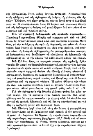*Η όρ&ογραφία 71
κής ορθογραφίας, εγινε, καθώς λέγεται, Ιστορική. 'Ανταποκρίνεται
στούς φθόγγους καί στίς ορθογραφικές ανάγκες τής γλώσσας τών αρ-
χαίων Ελλήνων, πού είχαν ρυθμίσει γιά τόν εαυτό τους τό αλφάβητο
τους, και δέ συνταιριάστηκε, δπως θά επρεπε, στή γλωσσική εξέλιξη
καί στις ορθογραφικές ανάγκες πού μεσολάβησαν από τότε μέσα σέ πε-
ρισσότερο από δυο χιλιάδες χρόνια.
141. Ή σημερινή όρθογραφία τής σχολικής δημοτικής.—
Προτάσεις ή προσπάθειες αλλαγής καί συγχρονισμού, άπό τα 1800
ιδίως, δέ βρήκαν απήχηση παρά μόνο στις τελευταίες δεκαετίες. Μόνο
δμως μέ τήν καθιέρωση τής σχολικής δημοτικής στά τελευταία είκοσι
χρόνια εγινε δυνατό νά εφαρμοστή και μέσα στήν παιδεία, στό πλαί-
σιο πάντα τής Ιστορικής ορθογραφίας, ενα μεταρρυθμισμένο σύστημα,
μέ απλοποιήσεις πού αποβλέπουν νά εύκολύνουν τή διδασκαλία τής
δρθογραφίας καί νά τήν κάμουν γιά κάθε πολίτη κάπως πιό εύκολη.
142. Kai ετσι δμως, τό σημερινό σύστημα τής σχολικής δρθο-
γραφίας δέν μπορεί νά θεωρηθή ικανοποιητικό, προπάντων δσο διατηρεί
τήν ποικιλία τών τριών τόνων και τά δύο πνεύματα. Χωρίς αύτά νά εξυ-
πηρετούν καμιά πραχτική άνάγκη τής εθνικής γλώσσας, γλωσσική ή
ορθογραφική, βαραίνουν τή γραμματική διδασκαλία μέ δυσκολοθύμη-
τους και μπερδεμένους συχνά κανόνες καί εξαιρέσεις, πού δέ δικαιο-
λογούνται άπό τή σημερινή γλώσσα. Ή χρήση άλλωστε τών τόνων
δέν είναι κάν άρχαία συνήθεια, άφού οι άρχαϊοι "Ελληνες δέν έγρα-
φαν τόνους. Αύτοι γενικεύτηκαν στή γραφή μόλις στόν 9. αι. μ.Χ.
Γιά τήν δρθογραφία τής εθνικής γλώσσας φτάνει ενα μόνο το-
νικό σημάδι, ενώ τά πνεύματα είναι εντελώς περιττά. Μιά μεταρ-
ρύθμιση πού θά πραγματοποιούσε τήν άλλαγή αύτή θά εύκολύνη ση-
μαντικά τή σχολική διδασκαλία και θά εχη τή σπουδαιότητά της γιά
δλες τις ερχόμενες γενεές τού ελληνικού λαού.
143. Εύοίωνη άρχή είναι άπό αύτή τήν άποψη ή μεταρρύθμιση
πού εγκαινιάζεται μέ τή Γραμματική αύτή σχετικά μέ τόν τονισμό και
τό χρόνο τών διχρόνων. Τά δίχρονα τής παραλήγουσας λογαριάζονται
στις περισσότερες περιπτώσεις βραχύχρονα (89,7. 90,6) και οί κατα-
λήξεις τών παραθετικών σέ -ότερος, -ότατος γράφονται πάντοτε μέ ο
στήν προπαραλήγουσα δταν τό θετικό εχη στήν παραλήγουσα δίχρονο
(τιμιότερος).
 