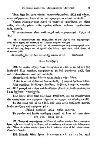 Γειτονικά φωνήεντα. — Συνεκφώνηση—Συνίζηση 73
"Ετσι λέμε δχι μόνο κάηκα, κακοαναθρεμμένος, άλλά και κάηκα,
κακοαναθρεμμένος, δπου τό αη, οα προφέρονται σέ μιά συλλαβή.
"Ομοια συνεκφωνοΰμε συχνά τά γειτονικά φωνήεντα, σέ λέξεις
καθώς έλεεινός, ράισα, πλάι, πηδάει, ολόισος, ολόισιος, προϋπολογι-
σμός, αϋπνία.
Ή συνεκφώνηση είναι πολύ συχνή στή συμπροφορά: Τρέχα νά
ιδής.
148. Ή συνεκφώνηση στό στίχο, μέσα σέ μια λέξη ή στή συμπροφορά,
είναι πολύ συχνή καί αγαπητή καί λέγεται μετρική συνίζηση.
Σέ μερικές περιστάσεις μαζί μέ τή συνεκφώνηση στή συμπροφορά γίνε-
ται καί έγκλιση, άκόμη καί σέ τρισύλλαβες λέξεις : εγώ είμαι, αυτό ήτανε, σα
νά ήσουνα (101).
Σε γνωρίζω άπό τήν όψη που με βία μετράει τη γή. (Σολομός)
Β. — Συνίζηση
149. Σέ πολλές λέξεις, δταν ύστερ9
άπό τό ι (η, υ, ει, οι) ή ε (αι)
άκολουθή άλλο φωνήεν, προφέρονται τά δυο φωνήεντα μαζί, ετσι
πού ν9
άποτελέσουν μόνο μιά συλλαβή.
Μπορούμε νά πούμε α-δει-α τρισύλλαβα : πήρε άδεια.
9
Αλλά λέμε και ä-δεια σέ δύο συλλαβές : ή σπηλιά βρέθηκε αδεία.
Λέμε συνήθως αδιάβροχο, βασίλειο, βοήθεια, διαύγεια, παραλια-
κός, άλλά μπορεί νά πούμε και αδιάβροχο, βασίλειο, βοήθεια, διαύγεια
ή και διαύγεια, παραλιακός.
Στις λέξεις αυτές λέμε πώς εγινε συνίζηση, και τά συμπλέγματα
τών φωνηέντων πού γράφομε λέγονται καταχρηστικοί δίφθογγοι (66).
Τό ϊδιο εγινε και μέ τό ε (ae), πού μαζί μέ τό άκόλουθο φωνήεν
επαθε συνίζηση και γράφεται μέ ι.
Παλαιά Διαθήκη άλλά παλιά γειτονιά.
Τό φωνήεν πού επαθε συνίζηση μπορεί νά ήταν και τονισμένο':
δύο - δυό, εννέα - εννιά.
150. β
Ιστορική παρατήρηση. — "Οταν τό πρώτο φωνήεν ήταν τονισμένο,
εγινε, πριν συντελεστή ή συνίζηση, καί μετακίνηση του τόνου στό δεύτερο φω-
νήεν. "Όταν τό πρώτο φωνήεν ήταν ε (αι), τράπηκε αυτό σέ ( ι ) : εννέα - εννιά,
Ρωμαίος - Ρωμιός.
151· Μερικές λέξεις έχουν δ ι α φ ο ρ ε τ ι κ ή σ η μ α σ ί α , κατά
 