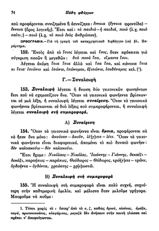 74 Πάϋ>η φθόγγων
πού προφέρονται συνιζημένα ή άσυνίζητα : έννοια (έγνοια φροντίδα) -
έννοια (δρος λογικής). Έ τ σ ι και: τά παιδιά—ή παιδιά, ποιο (λ.χ. ποιο
σπίτι;) —ποιο (λ.χ. το ποιο ένος ανθρώπου).
ΟΡΘΟΓΡΑΦΙΑ.—Για τή γραφή του καταχρηστικοί! διφθόγγου (ία) βλ. Πα-
ράρτημα.
152. Έκτος άπό τό ίσιος λέγεται και ίσος, δταν πρόκειται γιά
σύγκριση ποσών ή μεγεθών : δυο ποσά ίσα, είμαστε ι σο ι.
Λέγεται άκόμη Ισια ίσια άλλά καί ισα ίσα, και πάντοτε ισια
κι ίσια' ισιώνω και ίσώνω, ϊσώνομαι, έξισώνω, Ισοδύναμος κτλ. (!
).
Γ.— Συναλοιφή
153. Συναλοιφή λέγεται ή ένωση δύο γειτονικών φωνηέντων
ετσι πού νά σχηματίζουν ενα. *Οταν τά γειτονικά φωνήεντα βρίσκων-
ται σέ μιά λέξη, ή συναλοιφή λέγεται συναίρεση· 'Όταν τά γειτονικά
φωνήεντα βρίσκωνται σέ δυο λέξεις πού συμπροφέρονται, ή συναλοιφή
λέγεται συναλοιφή στή συμπροφορά.
Α) Συναίρεση
154. *Όταν τά γειτονικά φωνήεντα είναι δμοια, προφέρονται σά
νά ήταν ενα μόνο: άκούουν — άκοϋν, λέ(γ)ετε — λέτε. 'Όταν τά γειτο-
νικά φωνήεντα είναι διαφορετικά, άπομένει τό πιό δυνατό φωνήεν :
δέν καλοακούω — δεν καλακούω.
Έ τ σ ι εχομε: Νικόλαος —Νικόλας, *Ιωάννης - Γιάννης, δεκαέξι -
δεκάξι, παραήπιες — παράπιες, Θεόδωρος — Θόδωρος, τρώ(γ)ετε - τρώτε,
δγδοήντα — δγδόντα, χρεώστης — χρ(ε)ωστώ.
Β) Συναλοιφή στή συμπροφορά
155. Ή συναλοιφή στή συμπροφορά είναι πολύ συχνή, συχνό-
τερη στήν καθημερινή ομιλία, και μάλιστα δταν μιλούμε γρήγορα.
Μπορούμε νά πούμε:
1. Τύποι χωρίς τό ι υστερ9
άπό τό ο, ζ, καθώς δροσά, πλονοος, άμαξα,
ταψά, πρωτενονσάνος, χλαψάριχος, μαγαζά δέν ανήκουν στήν κοινή γλώσσα καί
πρέπει ν' άποφεύγωνται.
 