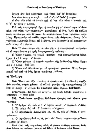 Συναλοιφή — Συναίρεση —"Εκθλιψη 75
υστέρα άπό δσα άκούσαμε και ϋστερ9
άπ9
δσ* Ακούσαμε,
ετσι είπε έκείνη ή κυρία και ετσ9
εΐπ9
εκείν* ή κυρία,
τί είναι δλα αυτά τά αστεία και τί 9
ναι δλα αυτά τ9
αστεία κα!
τί V δλ9
αυτά τ9
άστεια.
Κα! στή συμπροφορά εχει ή συναλοιφή γι9
αποτέλεσμα ν9
άπο-
μένη στή θέση τών γειτονικών φωνηέντων τό ενα. 9
Από τις πολλές
δμως συναλοιφές πού λέγονται δέ σημειώνονται δταν γράφωμε παρά
λίγες. Προτιμούμε σέ πολλές περιστάσεις τούς ακέραιους τύπους. Με-
γαλύτερη ελευθερία εχομε στό διάλογο, στή λογοτεχνία κα! προπάντων
στήν ποιητική γλώσσα.
156. Τό αποτέλεσμα τής συναλοιφής στή συμπροφορά μπορούμε
να τό σημειώσωμε μέ τρεις διαφορετικούς τρόπους :
1) "Οταν χάνεται τό τελικό φωνήεν τής προηγούμενης λέξης,
εχομε ε κ θ λ ι ψ η : τ9
άστρα.
2) "Οταν χάνεται τό αρχικό φωνήεν τής ακόλουθης λέξης, εχομε
α φ α ί ρ ε σ η : εγώ 9
μαι.
3) "Οταν από δύο διαφορετικά φωνήεντα γεννιέται άλλο, διαφο-
ρετικό κα! άπό τα δύο, εχομε κ ρ ά σ η : μόδωσε.
α) "Εκθλιψη
157. "Οταν μια λέξη τελειώνη σέ φωνήεν κα! ή άκόλουθη άρχίζη
άπό φωνήεν, συχνά χάνεται τό τελικό φωνήεν τής προηγούμενης λέ-
ξης: τό δνειρο - τ όνειρο. Τό φαινόμενο αυτό λέγεται έκθλιψη*
ΟΡΘΟΓΡΑΦΙΑ.— Στή θέση τοΰ φωνήεντος πού δπαθε Ικθλιψη σημειώνεται δ
απόστροφος : τ άστρα (167).
158. Παθαίνουν συνήθως Μκθλιψη έμπρός στά δμοια φω-
νήεντα :
1. Τ5
άρθρα τό, του, τά : τ9
ώραιο παιδί, τ9
ουρανού, τ9
αλλα.
2. Τά μόρια θά, νά : θ9
ακούσετε, ν9
αρχίσετε.
3. Οι προκλιτικές άντωνυμίες μέ, σέ, τό, τά: μ9
εδειξε, τ9
δνει-
ρεύτηκες.
4. Οί προθέσεις άπό,μέ, σέ, γιά: απ9
δλους περισσότερο, μ9
εναν,
σ9
εμένα, γι9
άλλου.
Καλό είναι στις περιστάσεις αυτές νά γίνεται έκθλιψη κανονικά, εκτός
δταν ϋελωμε νά τονίσωμε χωριστά μιά λέξη: τά ατελείωτα αυτά βάσανα.
 