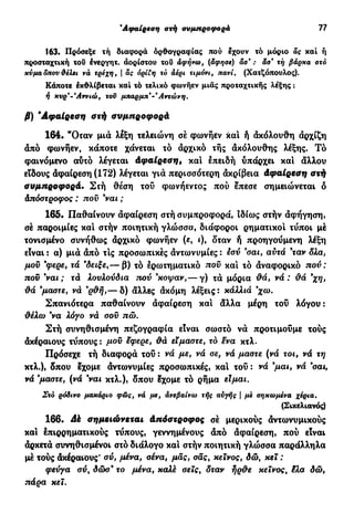 'Αφαίρεση στή συμπροφορά 77
163. Πρόσεξε τή διαφορά ορθογραφίας πού έχουν τό μόριο ας χαί ή
προσταχτική του ένεργητ. άορίστου του αφήνω, (άφησε) άσ* : άσ' τή βάρκα στο
κύμα δπον &έλει νά τρεχη, | άς όρί£η το άέρι τιμόνι, πανί. (Χατζόπουλος).
Κάποτε έκΦλίβεται καί τό τελικό φωνήεν μιας προταχτικής λέξης :
ή κυρ'-*Αννιώ, του μπαρμπ-* Αντώνη.
β) 'Αφαίρεση ατή συμπροφορά
164. "Οταν μιά λέξη τελειώνη σέ φωνήεν και ή άκόλουθη άρχίζη
άπό φωνήεν, κάποτε χάνεται τό άρχικό τής άκόλουθης λέξης. Τό
φαινόμενο αυτό λέγεται Αφαίρεση, και επειδή υπάρχει και άλλου
είδους άφαίρεση (172) λέγεται γιά περισσότερη άκρίβεια Αφαίρεση στή
συμπροφορά. Στή θέση του φωνήεντος πού επεσε σημειώνεται ό
Απόστροφος : που 9
ναι ;
165. Παθαίνουν άφαίρεση στή συμπροφορά, ιδίως στήν άφήγηση,
σέ παροιμίες και στήν ποιητική γλώσσα, διάφοροι ρηματικοί τύποι μέ
τονισμένο συνήθως άρχικό φωνήεν («, ι), δταν ή προηγούμενη λέξη
είναι : α) μιά άπό τις προσωπικές άντωνυμίες : εσύ 9
σαι, αυτά 9
ταν δλα,
μου 9
φερε, τά 9
δειξε,— β) τό ερωτηματικό που και τό άναφορικό πού :
που 9
ναι ; τά λουλούδια τιού 9
κοψαν,— γ) τά μόρια θά, νά : θά 9
χη,
θά 9
μαστέ, νά 9
ρθή,— δ) άλλες άκόμη λέξεις: κάλλιά 9
χω.
Σπανιότερα παθαίνουν άφαίρεση και άλλα μέρη του λόγου :
θέλω 9
να λόγο νά σου πώ.
Στή συνηθισμένη πεζογραφία είναι σωστό νά προτιμούμε τούς
άκέραιους τύπους : μου εφερε, θά είμαστε, τό ëva κτλ.
Πρόσεχε τή διαφορά του : νά με, νά σε, νά μαστέ (νά τοι, νά τη
κτλ.), δπου εχομε άντωνυμίες προσωπικές, και τού : νά 9
μαι, νά σαι,
νά 9
μαστέ, (νά 9
ναι κτλ.), δπου εχομε τό ρήμα είμαι.
Στό ρόδινο μακάριο φως, νά με, άνεβαίνω τής αυγής | με σηκωμένα χέρια.
(Σικελιανός)
166. Ak σημειώνεται Απόστροφος σέ μερικούς άντωνυμικούς
και επιρρηματικούς τύπους, γεννημένους άπό άφαίρεση, πού είναι
άρκετά συνηθισμένοι στό διάλογο και στήν ποιητική γλώσσα παράλληλα
μέ τούς άκέραιους' σύ, μένα, σένα, μας, σας, κείνος, δω, κει :
φεύγα σύ, δώσ9
το μένα, καλέ σεις, δταν ήρθε κείνος, ίλα δώ,
πάρα κεϊ.
 