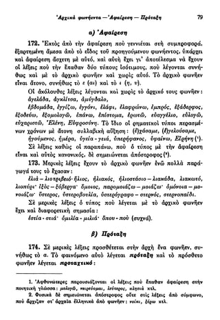 'Αρχικά φωνήεντα —Άφαίρεση — Πρόταξη 79
α) *Αφαίρεση
172. Έκτός άπό τήν άφαίρεση πού γεννιέται στή συμπροφορά,
εξαρτημένη άμεσα άπό τό είδος τού προηγούμενου φωνήεντος, υπάρχει
και άφαίρεση άσχετη μέ αυτό, και αύτή εχει γι9
άποτέλεσμα νά έχουν
οί λέξεις πού τήν έπαθαν δύο τύπους ισότιμους, πού λέγονται συνή-
θως και μέ τό άρχικό φωνήεν κα! χωρίς αύτό. Τό άρχικό φωνήεν
είναι άτονο, συνήθως τό ε (αι) κα! τό ι (η, ν).
Οί άκόλουθες λέξεις λέγονται κα! χωρίς τό άρχικό τους φωνήεν :
άγελάδα, αγκλίτσα, αμύγδαλο,
έβδομάδα, εγγίζω, εγγόνι, έλάφι, ελαφρώνω, εμπρός, έξάδερφος,
εξοδεύω, έξομολογώ, επάνω, έπίστομα, ερωτώ, ευαγγέλιο, ευλογώ,
ευχαριστώ, 'Ελένη, Ευφροσύνη. Τό ίδιο οί ρηματικό! τύποι περασμέ-
νων χρόνων μέ άτονη συλλαβική αύξηση : (έ)χάσαμε, (έ)γελούσαμε,
ήγούμενος, ημέρα, υγεία - γειά, υπερήφανος, υφαίνω, Ειρήνη (ι
).
Σέ λέξεις καθώς οί παραπάνω, πού δ τύπος μέ τήν άφαίρεση
είναι κα! αυτός κανονικός, δέ σημειώνεται άπόστροφος (*).
173. Μερικές λέξεις έχουν τό άρχικό φωνήεν ενώ πολλά παρά-
γωγά τους τό έχασαν :
έλιά — λιοτριβειό'ήλιος, ηλιακός, ήλιοστάσιο — λιακάδα, λιακωτό,
λιοπύρι' ιξος — ξόβεργα' δμοιος, παρομοιάζω-- μοιάζω' δμόνοια — μο-
νοιάζω' ύστερος, υστεροβουλία, υστερόγραφο - στερνός, στερνοπαίδι.
Σέ μερικές λέξεις δ τύπος πού λέγεται μέ τό άρχικό φωνήεν
εχει κα! διαφορετική σημασία :
έστία · στιά' ομιλία - μιλιά' δπου - που (συχνά).
β) Πρόταξη
174. Σέ μερικές λέξεις προσθέτεται στήν άρχή ενα φωνήεν, συ-
νήθως τό α. Τό φαινόμενο αυτό λέγεται πρόταξη κα! τό πρόσθετο
φωνήεν λέγεται προταχτικό:
1. Άφθονώτερες παρουσιάζονται ol λέξεις πού έπαθαν άφαίρεση στήν
ποιητική γλώσσα: μολογώ, νειρενομαι, λεύτερος, κλησιά κτλ.
2. Φυσικά δέ σημειώνεται άπόστροφος ούτε στις λέξεις άπό σύμφωνο,
πού άρχιζαν στ'άρχαΐα ελληνικά άπό φωνήεν: νοίκι, ξέρω κτλ.
 