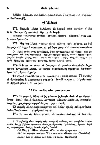 80 Πά&η φ&όγγων
βδέλλα-αβδέλλα, σκάθαρος- άσκάθαρος, Τσιγγάνος -9
Ατσίγγανος,
σκιά—ίσκιος (*).
γ) 'Αλλαγή
175. Μερικές λέξεις αλλάζουν τό άρχικό τους φωνήεν σ9
ενα
άλλο. Τό φαινόμενο αύτό λέγεται Αλλαγή.
έμορφος — δμορφος, εντερα — αντερα, άξαφνα — άξαφνα. "Ετσι και :
ϊμπυο — δμπνάζω.
176. Μερικές λέξεις παρουσιάζουν κάποτε τρεις τύπους, μέ δυο
διαφορετικά άρχικά φωνήεντα και μέ άφαίρεση: επάνω—άπάνω-πάνω.
Οί λέξεις αύτές είναι συχνότερες, δταν λογαριάσωμε και τύπους πού συ-
νηθίζονται και στή λογοτεχνία : εγγίζω — άγγίζω — γγίζω, εγγόνι — άγγόνι - γγόνι,
εμπρός—ομπρός —μπρός, ελάφι — αλάφι αλαφιάζομαι —λάφι, έλαφρός-άλαφρύς—λα-
φρνς, εξάδερφος—άξάδερφος—ξάδερφος, έρωτώ—άρωτώ -ρωτώ.
177. Κάποτε οί τύποι μέ διαφορετικό φωνήεν άποτελούν ξεχω-
ριστές συγγενικές λέξεις, μέ κάπως διαφορετική σημασία: εργαλεΐο-
άργαλειός, ϊχνος-άχνάρι.
Τό ψηλός συνηθίζεται στήν κυριολεξία: ψηλή κορφή. Τό υψηλός,
σέ άφηρημένη ή μεταφορική σημασία : υψηλά νοήματα, Υψηλότατος•
τό άψηλδς μόνο στήν ποίηση.
"Αλλα πάθη τών φωνηέντων
178. Σέ μερικές λέξεις τό (ι) γίνεται (ε) πρίν Από τό ρ: άχυρο-
αχερο, θηρίο-θεριο θεριεύω, μάγειρας—μάγερας μαγέρικο, στειρεύω—
στερεύω, χειρόγραφο-χεροδύναμος, χεροπιαστός.
Σέ μερικές λέξεις παρουσιάζονται και άλλες τροπές στά φωνήεντα :
βαλανίδι-βελανίδι, ξυράφι-ξουράφι.
179. Σέ μερικές λέξεις χάνεται τό φωνήεν άνάμεσα σέ δύο σύμ-
1. Ή πρόταξη είναι συχνή στήν ποιητική γλώσσα, πού συνηθίζει τύπους
καθώς άμάχη (έχθρα), άμασκάλη, άμολόχα, άροδάφνη (ροδοδάφνη), άρωτώ, άσφά·
κα, άσφενταμνος, άστάχν, άστή&ι, αχείλι, Άνάπλι.
Γιά Ιδες, ή β
Ελλάδα σύσσωμη κλίνει τό γόνυ έμπρός σου . . .
Ναι, τό μαρτύριο ενίκησε. "Ω! άσκώσου, ευλόγησε την. (Τυπάλδος)
Βαριάν άμάχη άπάνω μου ζητάς νά πάρω. (Γρυπάρης)
 