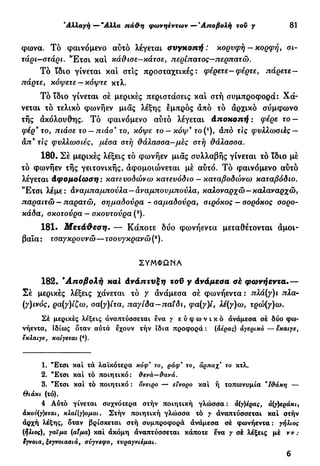 Αλλαγή — "Αλλα πά&η φωνηέντων — 'Αποβολή τον y 81
φωνα. Τό φαινόμενο αυτό λέγεται συγκοπή: κορυφή— κορφή, σι-
τάρι—στάρι. Έ τ σ ι κα! κάθισε—κάτσε, περίπατος—περπατώ.
Τό ίδιο γίνεται κα! στ!ς προσταχτικές : φέρετε-φέρτε, πάρετε—
πάρτε, κόψετε —κόψτε κτλ.
Τό ϊδιο γίνεται σέ μερικές περιστάσεις κα! στή συμπροφορά: Χά-
νεται τό τελικό φωνήεν μιας λέξης εμπρός από τό άρχικό σύμφωνο
τής ακόλουθης. Τό φαινόμενο αυτό λέγεται άποκοπή : φέρε το —
φέρ* το, πιάσε το — πιάσ* το, κόψε το — κόψ* το (*), άπό τις φυλλωσιές-
απ9
τις φυλλωσιές, μέσα στή θάλασσα—μες στή θάλασσα.
180. Σέ μερικές λέξεις τό φωνήεν μιας συλλαβής γίνεται τό ϊδιο μέ
τό φωνήεν τής γειτονικής, αφομοιώνεται μέ αυτό. Τό φαινόμενο αυτό
λέγεται άφομοίωση : κατευοδώνω κατευόδιο - καταβοδώνω καταβόδιο.
'Έτσι λέμε: αναμπαμπούλα—αναμπονμπούλα, καλοναρχώ—καλαναρχώ,
παραιτώ — παρατώ, σημαδούρα - σαμαδούρα, σιρόκος — σορόκος σορο-
κάδα, σκοτούρα — σκουτούρα (2
).
181. Μετάθεση. — Κάποτε δύο φωνήεντα μεταθέτονται αμοι-
βαία: τσαγκροννώ—τσουγκρανώ(3
).
ΣΥΜΦΩΝΑ
182. 'Αποβολή καϊ άνάπτύξη τοϋ y άνάμεσα σέ φωνήεντα.—
Σέ μερικές λέξεις χάνεται τό / άνάμεσα σέ φωνήεντα : πλά(γ)ι πλα-
(γ)ινός, ρα(γ)ίζω, σα(γ)ίτα, παγίδα—παίδι, φα(γ)ί, λέ(γ)ω, τρώ(γ)ω.
Σέ μερικές λέξεις αναπτύσσεται ένα γ ε ύ φ ω ν t κ ό ανάμεσα σέ δύο φω-
νήεντα, Ιδίως δταν αυτά έχουν τήν ϊδια προφορά : (αέρας) άγερικό — εκαιγε,
εκλαιγε, καίγεται (4
).
1. "Ετσι καί τά λαϊκότερα κόφ* το, ράφ" το, αρπαχ' το κτλ.
2. "Έτσι καί τό ποιητικό: &ενά—ύανά.
3. "Ετσι καί τό ποιητικό : δνειρο — εΐνορο καί ή τοπωνυμία Ί&άκη —
Θιάκι (τό).
4 Αυτό γίνεται συχνότερα στήν ποιητική γλώσσα : ά(γ)εράκι,
άκον(γ)εται, κλαί(γ)ομαι. Στήν ποιητική γλώσσα τό γ αναπτύσσεται καί στήν
άρχή λέξης, δταν βρίσκεται στή συμπροφορά άνάμεσα σέ φωνήεντα : γήλιος
(ήλιος), γαΐμα (αίμα) καί άκόμη αναπτύσσεται κάποτε ενα γ σέ λέξεις μέ ν ν :
έγνοια, ξεγνοιασιά, σύγνεφο, τυραγνιέμαι.
6
 