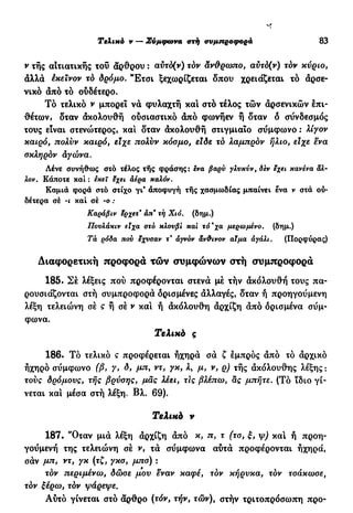 s*
Τελιχό ν — Σύμφωνα ατή ανμπροφορά 83
ν της αΐτιατικής του άρθρου : αύτδ(ν) τον άνθρωπο, αύτό(ν) τόν κύριο,
άλλά έκεινον τό δρόμο. "Έτσι ξεχωρίζεται δπου χρειάζεται τό άρσε-
νικό άπό τό ουδέτερο.
Τό τελικό ν μπορεί νά φυλαχτή και στό τέλος τών άρσενικών Ιπι-
θέτων, δταν άκολουθή ουσιαστικό άπό φωνήεν ή δταν δ σύνδεσμος
τους είναι στενώτερος» και δταν άκολουθή στιγμιαίο σΰμφωνο : λίγον
καιρό, πολύν καιρό, είχε πολύν κόσμο, είδε τό λαμπρον ήλιο, είχε ενα
σκληράν άγώνα.
Λένε συνήθως στό τέλος τής φράσης: ενα βαρύ γλνκύν, δεν εχει κανένα άλ-
λον. Κάποτε και : εκεί εχει αέρα καλόν.
Καμιά φορά στό στίχο γι* άποφυγή τής χασμωδίας μπαίνει ένα ν στά ου-
δέτερα σέ -ι και σέ -ο :
Καράβιν Ιίρχετ* άπ* τή Χιό. (δημ.)
Πονλάκιν εϊχα στο κλουβί και τό*χα μερωμένο. (δημ.)
Τα ρόδα πού έχυσαν τ' άγνόν άν&ινον αίμα αγάλι. (Πορφύρας)
Διαφορετική προφορά τών συμφώνων ατή συμπροφορά
185. Σέ λέξεις πού προφέρονται στενά μέ τήν άκολουθή τους πα-
ρουσιάζονται στή συμπροφορά ορισμένες άλλαγές, δταν ή προηγούμενη
λέξη τελειώνη σέ ς ή σέ ν και ή άκολουθή άρχίζη άπό ορισμένα σύμ-
φωνα.
Τελικά ς
186. Τό τελικό ς προφέρεται ηχηρά σά ζ εμπρός άπό τό άρχικό
ηχηρό σύμφωνο (β, γ, δ, μπ, ντ, γκ, λ, μ, ν, ρ) τής άκόλουθης λέξης :
τούς δρόμους, τής βρύσης, μας λέει, τις βλέπω, ας μπήτε. (Τό ϊδιο γί-
νεται και μέσα στή λέξη. Βλ. 69).
Τελικά ν
187. 'Όταν μιά λέξη άρχίζη άπό κ, π, τ (τσ, ξ, ψ) και ή προη-
γούμενή της τελειώνη σέ ν, τά σύμφωνα αύτά προφέρονται ηχηρά,
σάν μπ, ντ, γκ (τζ, γκσ, μπσ) :
τον περιμένω, δώσε μου εναν καφέ, τον κήρυκα, τον τσάκωσε,
τόν ξέρω, τόν ψάρεψε.
Αύτό γίνεται στό άρθρο (τόν, τήν, τών), στήν τριτοπρόσωπη προ-
 