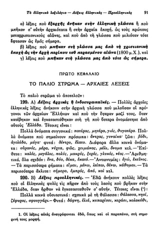 Τό έλληνικό λεξιλόγιο — Λέξεις ίλληνικές — Προελληνικές 91
α) λέξεις πού έξαρχής Ανήκαν στήν έλληνική γλώσσα ή πού
μπήκαν σ9
αυτήν αρχαιότατα ή στήν αρχαία εποχή, ως τούς πρώτους
μεταχριστιανικούς αιώνες, καί πού άπό τή γλώσσα πού μιλιόταν τότε
έφτασαν ώς εμάς σήμερα,
β) λέξεις πού μπήκαν στή γλώσσα μας άπό τή χριστιανική
έπσχή ώς τήν άρχή περίπου τοϋ περασμένου αίώνα (1800 μ.Χ.), καί
γ) λέξεις πού μπήκαν στή γλώσσα μας άπό τότε ώς σήμερα·
ΠΡΩΤΟ ΚΕΦΑΛΑΙΟ
ΤΟ ΠΑΛΙΟ Σ Τ Ρ Ω Μ Α — ΑΡΧΑΙΕΣ ΛΕΞΕΙΣ
Τό παλιό στρώμα τό άποτελοΰν :
199· Λ) Λέξεις άρχικές ή Ινδοευρωπαϊκές. — Πολλές άρχαιες
ελληνικές λέξεις άνήκουν στήν άρχική γλώσσα πού μιλούσαν ot πρό-
γονοι τών άρχαίων Ελλήνων και πού τήν έφεραν μαζί τους, δταν
κατέβηκαν και εγκαταστάθηκαν στή γή πού ύστερα ονομάστηκε άπό
αυτούς Ελλάδα. Τέτοιες είναι :
Πολλά δνόματα συγγενικά : πατέρας, μητέρα, γιος, θυγατέρα. Πολ-
λά δνόματα πού σημαίνουν πρόσωπα: άντρας, γυναίκα' ζώα: βόδι,
αγελάδα, μύγα· φυτά: δέντρο, έλατο. Διάφορα άλλα κοινά ονόμα-
τα: ουρανός, μέρα, νύχτα, φως, χειμώνας, μέλι, δνομα κτλ.—Επί-
θετα: καλός, μεγάλος, πολύς, μακρύς, ξερός, γλυκός, νέος.—'Αριθμη-
τικά, δλα σχεδόν : ενα, δύο, δέκα, έκατό.—9
Αντωνυμίες : εγώ, έκεϊνος.
— Τά περισσότερα ρήματα: είμαι, μένω, λείπω, δένω, κάθομαι. — Τά
περισσότερα άκλιτα: σήμερα, εμπρός, άπό, καί κτλ.
200. Β) Λέξεις προελληνικές. — Έ δ ώ άνήκουν πολλές λέξεις
πού οί έλληνικές φυλές τις πήραν άπό τούς λαούς πού βρήκαν στήν
Ελλάδα, δταν ήρθαν νά εγκατασταθούν σ* αυτήν. Τέτοιες είναι (*) :
Πολλά κοινά ούσιαστικά : σχετικά μέ τή θάλασσα : θάλασσα, νησί,
ζέφυρος, σφουγγάρι.— Φυτά : δάφνη, ελιά, κυπαρίσσι, κεράσι, κολοκύθι,
1. 01 λέξεις αυτές αναγράφονται έδώ, δπως καί ol παραπάνω, στή σημε-
ρινή τους μορφή.
 