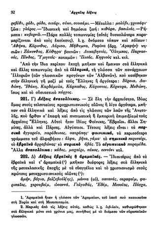 92 Αρχαίες λέξεις
ρεβίθι, ρόδι, ρόδο, οιτάρι, σύκο, σουσάμι.—Μέταλλα: μολύβι,-χρυσάφι'
ζώα: γλάρος.—Ιδιωτική και δημόσια ζωή: κιθάρα, βασιλιάς.—Ρή-
ματα : κυβερνώ.—Πάρα πολλές τοπωνυμίες (αυτές δυσκολώτερα παρα-
μερίζονται από τούς εποίκους), λ.χ. δνόματα τόπων και πόλεων:
9
Αθήνα, Κόρινθος, Λάρισα, Μήθυμνα, Ραφίνα (αρχ. Άραφήν)· νη-
σιών : Ζάκυνϋος, Κύθηρα' βουνών : Λυκαβηττός, ν
Ολυμπος, Παρνασ-
σός, Πίνδος, Υμηττός· ποταμών : 9
Ιλισός, Κηφισός κτλ. κτλ.
Ά π ό τήν ίδια περίπου έποχή μπήκαν και έμειναν στά ελληνικά
και άλλες τοπωνυμίες άπό τά Ιλλυρικά, τή γλώσσα τών πανάρχαιων
'Ιλλυριών (τών γλωσσικών προγόνων τών Αλβανών), πού κατέβηκαν
στήν ελληνική γή μαζί μέ τούς "Ελληνες ή αργότερα : Βέροια, Δω-
δώνη, 'Ιθάκη, Καρδάμυλα, Κάρπαθος, Κάρυστος, Κέρκυρα, Μεθώνη,
ϊσως και τό ούσιαστικό πύργος.
201. Γ) Λέξεις άνατολίτικες. — Σέ δλη τήν αρχαιότητα, Ιδίως
δμως στούς τελευταίους προχριστιανικούς αιώνες ή λίγο αργότερα, μπή-
καν στά ελληνικά και λέξεις άπό τις γλώσσες τών λαών τής Ανατο-
λής, πού ήρθαν σ9
επαφή και πνευματική ή εμπορική έπιμειξίαμέτούς
άρχαίους Έλληνες. Αύτοι ήταν Ιδίως Φοίνικες, Εβραίοι· άλλοι Ση-
μίτες, άλλά και Πέρσες, ΑΙγύπτιοι. Τέτοιες λέξεις είναι: τά πβρ-
σικά άγγαρεία, παράδεισος, σατράπης' φοινικικά9 τά περισσότερα
γράμματα τού άλφαβήτου : αλφα, βήτα, γάμα· τό σημιτικό περιστέρι.
τό έβραϊκό άρραβώνας' τό συριακό άβάς. Τό αιγυπτιακό πυραμίδα.
Ά λ λ α άνατολίτικα : κάδος, μαχαίρι, σάκος, σεντόνι κτλ.
202. Δ) Λέξεις έβραϊκές ή άραμαϊκές. — 'Ιδιαιτέρως άπό τά
εβραϊκά και τ9
άραμαϊκά (0 μπήκαν διάφορες λέξεις στά ελληνικά
τής μετακλασικής εποχής μέ τά ευαγγέλια και τό χριστιανισμό στούς
πρώτους μεταχριστιανικούς αιώνες (2
):
άμήν, βάγια, βελζεβούλ(ης), μάννα (τό), σατανάς, σεραφείμ, φα-
ρισαϊος, χερουβείμ, ώσαννά, Γολγοθάς, 9
Εδέμ, Μεσσίας, Πάσχα,
1. Άραμαϊκά ήταν ή γλώσσα τών Άραμαίων, τσΰ λαοΰ πού κατοικούσε
στή Συρία καί στή Μεσοποταμία.
2. Μερικές άπό τις λέξεις αύτές, καθώς λ.χ. ΐοβιλαΐο, καθιερώθηκαν
στά Ιλληνικά μόνο στά χρόνια μας, συνήθως μέ τό διάμεσο τών εύρωπαϊκών
γλωσσών.
 