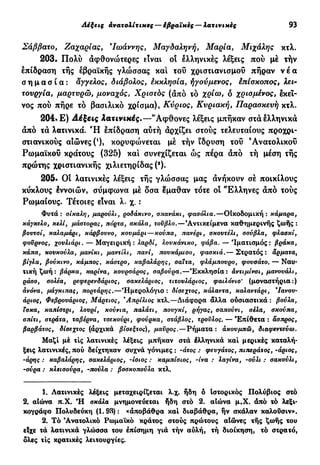 Λέξεις ανατολίτικες — έβραϊκες — λατίνι κές 93
Σάββατο, Ζαχαρίας, 9
Ιωάννης, Μαγδαληνή, Μαρία, Μιχάλης κτλ.
203. Πολύ άφθονώτερες είναι οί ελληνικές λέξεις πού μέ τήν
επίδραση τής εβραϊκής γλώσσας κα! του χριστιανισμού πήραν ν έ α
σ η μ α σ ί α : άθελος, διάβολος, έκκλησία, ήγούμενος, επίσκοπος, λει-
τουργία, μαρτυρώ, μοναχός, Χριστός (άπό το δ χρισμένος, εκεί-
νος πού πήρε τό βασιλικό χρίσμα), Κύριος, Κυριακή, Παρασκευή κτλ.
204· Ε) Λατινικές.—"Αφθονες λέξεις μπήκαν στα ελληνικά
άπό τά λατινικά. Ή επίδραση αύτή άρχίζει στούς τελευταίους προχρι-
στιανικούς αιώνες (!
), κορυφώνεται μέ τήν ίδρυση τού 'Ανατολικού
Ρωμαϊκού κράτους (325) και συνεχίζεται ώς πέρα άπό τή μέση τής
πρώτης χριστιανικής χιλιετηρίδας (2
).
205. Οί λατινικές λέξεις τής γλώσσας μας άνήκουν σέ ποικίλους
κύκλους εννοιών, σύμφωνα μέ δσα έμαθαν τότε οί ^Ελληνες άπό τούς
Ρωμαίους. Τέτοιες είναι λ. χ. :
Φυτά: σίκαλη, μαρούλι, ροδάκινο, σπανάκι, φασόλια.—ΟΙκοδομική : κάμαρα,
κάγκελο, κελί, μάστορας, πόρτα, σκάλα, τούβλο.—'Αντικείμενα καθημερινής ζωής :
βοντσί, καλαμάρι, κάρβουνο, κουμάρι—κούπα, πανέρι, σκουτέλι, σούβλα, φλασκί,
φούρνος, χουλιάρι. — Μαγειρική : λαρδί, λουκάνικο, φάβα. — 'Ιματισμός: βράκα,
κάπα, κουκούλα, μανίκι, μαντίλι, πανί, πουκάμισο, φασκιά.— Στρατός: άρματα,
βίγλα, βούκινο, κάμπος, κάστρο, καβαλάρης, σαΐτα, φλάμπουρο, φουσάτο. — Ναυ-
τική ζωή : βάρκα, καρίνα, κουρσάρος, σαβούρα.—Εκκλησία: άντιμίνσι, μανουάλι,
ράσο, σολέα, ρεφερενδάριος, σακελάριος, τιτουλάριος, φαιλόνιο' (μοναστήρια:)
άνόνα, μάγκιπας, πορτάρης.—Ημερολόγιο : δίσεχτος, κάλαντα, καλαντάρι, Ιανου-
άριος, Φεβρουάριος, Μάρτιος, 'Απρίλιος κτλ.—Διάφορα άλλα ουσιαστικά : βούλα,
Τσκα, καπίστρι, λουρί, κούνια, παλάτι, πουγκί, ρήγας, σαπούνι, σέλα, σκούπα,
σπίτι, στράτα, ταβέρνα, τσεκούρι, φούρκα, στάβλος, τρούλος. — Επίθετα: άσπρος,
βαρβάτος, δίσεχτος (αρχικά βίσεξτος), μαϋρος.—Ρήματα : ακουμπώ, διαφεντεύω.
Μαζί μέ τις λατινικές λέξεις μπήκαν στά έλληνικά καί μερικές καταλή-
ξεις λατινικές, πού δείχτηκαν συχνά γόνιμες : -άτος : φευγάτος, πιτιεράτος, -άριος,
-άρης : καβαλάρης, σακελάριος, -ίσιος : καμπίσιος, -ίνα : λαγίνα, -ούλι : σακούλι,
-ούρα : κλεισούρα, -πούλα : βοσκοπούλα κτλ.
1. Λατινικές λέξεις μεταχειρίζεται λ.χ. ήδη ό Ιστορικός Πολύβιος στό
2. αίώνα π.Χ. Ή σκάλα μνημονεύεται ήδη στό 2. αίώνα μ.Χ. άπό τό λεξι-
κογράφο Πολυδεύκη (1.93) : «αποβάθρα καί διαβάθρα, ην σκάλαν καλουσιν».
2. Τό 'Ανατολικό Ρωμαϊκό κράτος στούς πρώτους αΙώνες τής ζωής του
είχε τά λατινικά γλώσσα του επίσημη γιά τήν αυλή, τή διοίκηση, τό στρατό,
δλες τις κρατικές λειτουργίες.
 