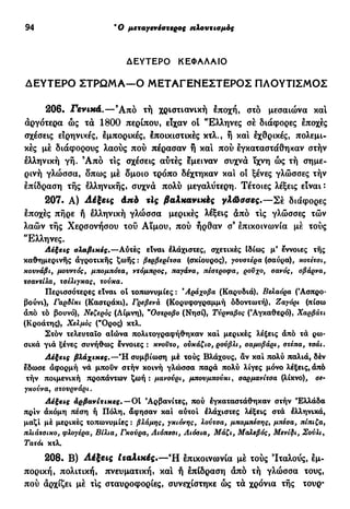 94 Ό μεταγενέστερος πλουτισμός
ΔΕΥΤΕΡΟ ΚΕΦΑΛΑΙΟ
ΔΕΥΤΕΡΟ ΣΤΡΩΜΑ—Ο ΜΕΤΑΓΕΝΕΣΤΕΡΟΣ ΠΛΟΥΤΙΣΜΟΣ
206. Γενικά.—Άπό τή χριστιανική εποχή, στό μεσαιώνα καί
αργότερα ώς τα 1800 περίπου, είχαν οί "Ελληνες σέ διάφορες εποχές
σχέσεις ειρηνικές, εμπορικές, έποικιστικές κτλ., ή και εχθρικές, πολεμι-
κές μέ διάφορους λαούς πού πέρασαν ή καί πού εγκαταστάθηκαν στήν
ελληνική γή. Ά π ό τις σχέσεις αύτές έμειναν συχνά ϊχνη ώς τή σημε-
ρινή γλώσσα, δπως μέ δμοιο τρόπο δέχτηκαν και οί ξένες γλώσσες τήν
επίδραση τής ελληνικής, συχνά πολύ μεγαλύτερη. Τέτοιες λέξεις είναι:
207. Α) Αέξεις άπό τις βαλκανικές γλώσσες.—Σέ διάφορες
εποχές πήρε ή ελληνική γλώσσα μερικές λέξεις άπό τις γλώσσες τών
λαών τής Χερσονήσου τού Αϊμου, πού ήρθαν σ9
επικοινωνία μέ τούς
"Ελληνες.
Λέξεις σλαβικές.—Αντες είναι έλάχιστες, σχετικές Ιδίως μ* έννοιες τής
καθημερινής αγροτικής ζωής : βερβερίτσα (σκίουρος), γονστέρα (σαύρα), κοτέτσι,
κουνάβι, μουντός, μπομπότα, ντόμπρος, παγάνα, πέστροφα, ροΰχο, σανός, σβάρνα,
τσαντίλα, τσέλιγκας, τούκα.
Περισσότερες είναι ot τοπωνυμίες : 'Αράχοβα (Καρυδιά), Βελαόρα (Άσπρο-
βούνι), Γαρδίκι (Καστράκι), Γρεβενά (Κορυφογραμμή οδοντωτή), Ζαγόρι (πίσω
άπό τό βουνό), Νεζερος (Λίμνη), "Οστροβο (Νησί), Τύρναβος (Αγκαθερό), Χαρβάτι
(Κροάτης), Χελμός ("Ορος) κτλ.
Στόν τελευταίο αιώνα πολιτογραφήθηκαν καί μερικές λέξεις άπό τά ρω-
σικά γιά ξένες συνήθως έννοιες : κνοϋτο, ούκάζιο, ρούβλι, σαμοβάρι, στέπα, τσάι.
βλάχικες.—Ή συμβίωση μέ τούς Βλάχους, αν καί πολύ παλιά, δέν
εδωσε άφορμή νά μπουν στήν κοινή γλώσσα παρά πολύ λίγες μόνο λέξεις, άπό
τήν ποιμενική προπάντων ζωή : μανούρι, μπουμπούκι, σαρμανίτσα (λίκνο), σε-
γκοννα, στουρνάρι.
Λέξεις αρβανίτικες.—Ot Αρβανίτες, πού έγκαταστάθηκαν στήν Ελλάδα
πριν άκόμη πέση ή Πόλη, άφησαν καί αυτοί έλάχιστες λέξεις στά έλληνικά,
μαζί μέ μερικές τοπωνυμίες : βλάμης, γκιόνης, λούτσα, μπαμπέσης, μπέσα, πίπιζα,
πλιάτσικο, φλογέρα, Βίλια, Γκούρα, Λιόπεσι, Λιόσια, Μάζι, Μαλεβός, Μενίδι, Σούλι,
Τατόι κτλ.
208. Β) iléjccs Ιταλικές.—Ή επικοινωνία μέ τούς 'Ιταλούς, εμ-
πορική, πολιτική, πνευματική, καί ή επίδραση άπό τή γλώσσα τους,
πού άρχίζει μέ τΙς σταυροφορίες, συνεχίστηκε ώς τά χρόνια τής τουρ-
 