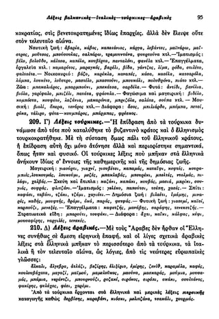 Λέξεις βαλκανικές—Ιταλικές—τούρκικες—άραβιχες 95
κοκρατίας, στις βενετοκρατημένες Ιδίως επαρχίες, άλλα δέν ελειψε οΰτε
στόν τελευταίο αιώνα.
Ναυτική ζωή : αβαρία, κάβος, καπετάνιος, κάργα, λεβάντες, μαϊνάρω, μαΐ-
στρος, μούτσος, μπούσουλας, σαλπάρω, τραμουντάνα, φουρτούνα κτλ.—'Ιματισμός :
βέλο, βελούδο, κάλτσα, καπέλο, κουβέρτα, πανταλόνι, φανέλα κτλ.— 'Επαγγέλματα,
εργαλεία κτλ. : καμαρότος, μαραγκός, βαρέλι, βίδα, γάντζος, λίμα, ρόδα, στιλέτο,
φαλτσέτα.— Νοικοκυριό : βάζο, καρέκλα, καναπές, κάσα, κασέλα, κατσαρόλα,
λάμπα, λουκέτο, λούστρο, μαστέλο, μπαστούνι, μπουκάλι, πολυθρόνα, πιάτο κτλ.—
Ζώα: μπακαλιάρος, μπαρμπούνι, μπεκάτσα, σαρδέλα.— Φυτά: άντίδι, βανίλια,
βιόλα, γαρίφαλο, μπιζέλι, πατάτα, φράουλα.— Φαγώσιμα καί μαγειρική : βιδέλο,
κομπόστα, κουφέτο, λαζάνια, μακαρόνια, μπριζόλα, σαλάτα, σούπα κτλ. — Μου-
σική : βιολί, όπερα, τενόρος κτλ.— Διάφορα : άσος, μπιλιάρδο, μπόμπα, πετσί,
ρόκα, τάλιρο, φέτα—κουμπάρος, μπάρμπας, φρέσκος.
209. Γ) Λέξεις τούρκικες.—Ή §πίδράση άπό τά τούρκικα δυ-
νάμωσε άπό τότε πού καταλύθηκε τό βυζαντινό κράτος και ό Ιλληνισμός
τουρκοκρατήθηκε. Μέ τή σύσταση δμως πάλι του ελληνικού κράτους,
ή επίδραση αύτή δχι μόνο άτόνησε άλλά και περιορίστηκε σημαντικά,
δπως ήταν και φυσικό. Οί τούρκικες λέξεις πού μπήκαν στά ελληνικά
άνήκουν ιδίως σ® εννοιες τής καθημερινής και τής δημόσιας ζωής.
Μαγειρική : γιαούρτι, γιαχνί, γιουβέτσι, καπαμάς, καταΐφι, κεφτές, κούρα-
μπιές,λουκουμάς, λουκούμι, μεζές, μπακλαβάς, μπουρέκι, μπελτές, ντολμάς, πι-
λάφι, χαλβάς.— Σκεύη καί έπιπλα: καζάνι, καπάκι, κουβάς, μασιά, μπρίκι, σου-
γιάς, σοφράς, φλιτζάνι.—'Ιματισμός: γελέκο, παπούτσι, τσέπη, χασές.— Σπίτι:
καφάσι, ταβάνι, τζάκι, τζάμι, χαγιάτι.— Δημόσια ζωή: βιλαέτι, ίμάμης, μινα-
ρές, καδής, μουφτής, δράμι, οκά, παράς, φετφάς.— Φυτική ζωή : γιασεμί, καϊσί,
καρπούζι, μενεξές. — Επαγγέλματα: καφετζής, μανάβης, σαράφης, τενεκετζής.—
Στρατιωτικά εϊδη : μπαρούτι, τουφέκι. — Διάφορα: άχτι, καΐκι, κάλφας, κέφι,
μουσαφίρης, ναργιλές, τενεκές.
210. Δ) Λέξεις Αραβικές.—Μέ τούς "Αραβες δέν ήρθαν οί "Ελλη-
νες συνήθως σέ άμεση ειρηνική επαφή, και οι λίγες σχετικά αραβικές
λέξεις στα ελληνικά μπήκαν τό περισσότερο άπό τα τούρκικα, τα ιτα-
λικά ή τον τελευταίο αίώνα, ώς λόγιες, άπό τις νεώτερες ευρωπαϊκές
γλώσσες:
άλκαλι, άλγεβρα, άτλάζι, βεζίρης, έλιξίριο, εμίρης, ζενίθ, καραμέλα, καφές,
κουλουβάχατα, μαγαζί, μαϊμού, μαμελοϋκος, μαούνα, μασκαράς, μούμια, μουσα-
μάς, μπάμια, νεράντζι, μπουρνούζι, ροζακί, σιρόκος, σιρόπι, σκάκι, σουλτάνος,
φακίρης, φελάχος, φέσι, χαρέμι.
Άπό τά τούρκικα έρχονται στά έλληνικά καί μερικές λέξεις περσικής
καταγωγής καθώς δερβίσης, καραβάνι, κιόσκι, μελιτζάνα, τσακάλι, χουρμάς·
 