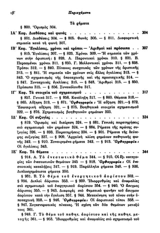 Iß' Περιεχόμενα
Τά ρήματα
§ 800. 'Ορισμός 304.
ΙΑ' Κεφ. Διαθέσεις και φωνές . 304
§ 801. Διαθέσεις 304. — § 805. Φωνές 305. — § 811. Διαφορετική
σημασία κατά τή φωνή 307.
IB' Κεφ. 'Εγκλίσεις, χρόνοι καΐ τρόποι — 'Αριθμοί καΐ πρόσωπα . . 307
§ 815.'Εγκλίσεις 307. — § 823. Χρόνοι 309. — Ή σημασία τών χρό-
vojv στήν οριστική: § 828. Α. Παροντικοί χρόνοι 310. § 831. Β.
Περασμένοι χρόνοι 311. § 835. Γ. Μελλοντικοί χρόνοι 311. — § 838.
Τρόποι 312. — § 840. Πίνακας συσχετικός τών χρόνων της οριστικής
313. — § 841. Ή σημασία τών χρόνων στις άλλες εγκλίσεις 313. — §
843. Ό σχηματισμός τής ύποταχτικής και της προσταχτικής 314. —
§ 847. Συνταχτικές έγκλίσεις 315. — § 848. 'Αριθμοί 315. — § 860.
Πρόσωπα 315. — § 856. Συνακόλουθα 317.
ΙΓ" Κεφ. Τά στοιχεία του σχηματισμού 317
§ 857. Γενικά 317. — § 858. Κατάληξη 317. — § 860. Θέματα 318.—
§ 865. Αύξηση 319. — § 871. 'Ορθογραφία t Ή αύξηση 321.—§ 872.
Εσωτερική αύξηση 321. — § 875. Βοηθητικά στοιχεία σχηματισμού
322. — § 876. Σχηματισμός βοηθητικών ρημάτων 323.
ΙΔ' Κεφ. ΟΙ συζυγίες 324
§ 879. Όρισμός και διαίρεση 324. — § 881. Γενικές παρατηρήσεις
στο σχηματισμό τών ρημάτων 324. — § 884. Ρήματα τής πρώτης συ-
ζυγίας 326. — § 893. Παρατηρήσεις 334. — § 901. Ρήματα τής δεύτε-
ρης συζυγίας 337. — § 909. 'Αρχαϊκή κλίση ρημάτων παθητικής φω·
νής 342. — § 910. Συναιρεμένα ρήματα 342. — § 913. 'Ορθογραφία t
Οί έγκλίσεις 343.
ΙΕ' Κεφ. Τά θέματα 344
§ 914. Α. Τό έ ν ε σ τ ω τ ι κ ό θ έ μ α 344. — § 915. Oİεξι κατηγο-
ρίες τών ένεστωτικών θεμάτων 345 — § 918. 'Ορθογραφία t Οί ένε·
στωτικές καταλήξεις 347. — § 919. Παράλληλα ρήματα 348. — § 926.
Διπλοσχημάτιστα ρήματα 350.
§ 931. Β. Τό θ έ μ α τ ο υ ε ν ε ρ γ η τ ι κ ο ύ α ο ρ ί σ τ ο υ 352.—
§ 934. Διπλοί αόριστοι 353. — § 939. 'Ιδιορρυθμίες και ανωμαλίες
στο σχηματισμό τού ένεργητικοΰ αορίστου 354. — § 940. Ό δσιγμος
αόριστος 355. — § 943. Διαφορές στο θεματικό φωνήεν τού άσιγμου
άορίστου κατά τήν έγκλιση 357. § 944. Μετακίνηση τού τόνου στήν ύ·
ποταχτική 358. — § 946. 'Ορθογραφία t Οί άοριστικοί τύποι 358. —
§ 947. Συγκεντρωτικός πίνακας. Ή σχέση τών δύο θεμάτων μεταξύ
τους 361.
§ 948. Γ. Τό θέμα τού παθητ. άορίστου και τής παθητ. με-
τοχής 361. — § 953. Ιδιορρυθμίες και άνωμαλίες στο σχηματισμό τού
 