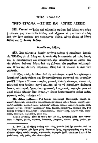 Ξένες λέξεις 97
ΤΡΙΤΟ ΚΕΦΑΛΑΙΟ
ΤΡΙΤΟ ΣΤΡΩΜΑ. — ΞΕΝΕΣ ΚΑΙ ΑΟΓΙΕΣ ΛΕΞΕΙΣ
212. Γενικά. — Τρίτο και τελευταίο στρώμα άπό λέξεις πού πήρε
ή γλώσσα μας άποτελοΰν εκείνες πού άρχισαν νά μπαίνουν σ9
αύτή
άπό τήν άρχή περίπου του περασμένου αιώνα. Αυτές είναι: α) ξένες
λέξεις κα! β) λόγιες λέξεις.
Α.—Ξένες λέξεις
213. Στα τελευταία εκατόν πενήντα χρόνια ή στενώτερη έπαφή
τής Ελλάδας μέ τή Δύση κα! ή πολλαπλή επικοινωνία μέ τούς λαούς
της, ή εκπολιτιστική κα! πνευματική, είχε άποτέλεσμα νά μπουν στή
νέα γλώσσα άφθονες λέξεις άπό τις γλώσσες τών μεγάλων πολιτισμέ-
νων εθνών τής Δυτικής Εύρώπης, ιδίως άπό τά γαλλικά ή μέσο τών
γαλλικών.
OÎ λέξεις αυτές, άντίθετα άπό τις παλιότερες, συχνά δέν τρίφτηκαν
άρκετά στή λαϊκή γλώσσα κα! δέν κανονίστηκαν φωνητικά κα! μορφολο-
γικά ('). "Εγιναν άλλωστε συνήθως γνωστές άπό τΙς ανώτερες κοινωνικές
τάξεις κα! τούς λογίους' συχνά μάλιστα, μέ τό νά εκφράζουν ανώτερες
εννοιες πολιτισμού, δρους επιστημονικούς ή τεχνικούς, περιορίστηκαν σέ
μικρό κύκλο ειδικών (ετσι εχομε λ.χ. δρους άστρονομικούς καθώς ναδίρ,
χημικούς καθώς τελονριο κτλ.).
214. Λέξεις γαλλικές.— Γιά εννσιες πολιτισμού έξωτερικοΰ, ύλικοΰ, τε-
χνικού (Ιματισμό, μόδα, είδη πολυτελείας, φαγώσιμα κτλ.) : ζακέτα, κορσές, μαν-
σόν(ι), μπλούζα, μπολερό, τρικό, φιλντεκός' κολόνια, πούδρα' μαγιονέζα, λικέρ, πατέ,
σαντιγί, τρουφα, φοντάν' τιρμπονσόνι' βαλς, βαριετέ, πανσιόν(α), ρεκλάμα κτλ· Γιά
έννοιες ανώτερου πολιτισμού: Ιμπρεσιονισμός, ρομαντισμός, άλτρουιστής, Ινστι-
τούτο, σανατόριο, αεροπλάνο, ράδιο κτλ.
Λέξεις αγγλικές (άπό τό τέλος του 19. αι., συνήθως μέσο τών γαλλι-
κών),— βαγόνι, γαλόνι, καμπίνα, λινοτυπία, μπιφτέκι, πικνίκ, ρεκόρ, ρούμι, ρο~
1. "Ετσι λ.χ. ol λέξεις καθώς κοκ, τένις, φοντάν (και δχι φοντάνι, ενώ τό
παλιότερο τούρκικο χάν Ιγινε χάνι). Λέγονται δμως, συμμορφωμένες στή λαϊκή
γλώσσα, λέξεις καθώς πουρές, τιρμπονσόνι, σαμπρέλα (γαλλ. chambre à air ό αε-
ροθάλαμος στις ρόδες τών αυτοκινήτων).
7
 