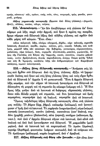 98 Ξένες λέξεις και λόγιες λέξεις
σμπίφ, σάντουιτς' σάλι, σμόκιν, σπορ, στοπ, τένις, τουρισμός, τράμ, φανέλα, φουτ-
μπόλ, χιούμορ.
Αέξεις γερμανικής καταγωγής (έμμεσα άπό άλλες γλώσσες).—βερμούτ,
όβούζι, ούλάνος, ποτάσα, τάλιρο, τσίγκος.
215. " Α ν α σ κ ό π η σ η . — Ά ν δεν άποβλέψωμε στή γλώσσα άπ9
δπου
πήραμε μια λέξη παρά στήν αρχική, πού ήταν ή πρώτη της πατρίδα,
έχομε σήμερα στα ελληνικά λέξεις άπό πλήθος γλώσσες καί σχεδόν άπό
κάθε μέρος τού κόσμου. "Ετσι είναι :
πόλκα πολωνική λέξη, ουσάρος ουγγρική, βάρδος, κάρο κελτικές, σερενάδα
Ισπανική, βεγγαλικά, παγόδα, παρίας, πούντσι, ρύζι, τσακάλι Ινδικές, τσάι κινέ-
ζικη, μαμούθ λέξη τών κατοίκων τής Σιβηρίας, γουταπέρκα, ούραγκουτάγκος,
μαλαίικες, γόμα (κόμμι), όαση, πυραμίδα αιγυπτιακές, μπανάνα, χιμπαντζής, λέ-
ξεις τής Γουϊνέας στό Κόγκο τής Αφρικής, κακάο, σοκολάτα, ντομάτα μεξικά-
νικες, κινίνο βραζιλιάνικη, άνανάς περουβιάνικη, άπάχης δνομα φυλής 'Ινδιά-
νων στή Β. Αμερική, κανίβαλος λέξη τών άνθρωποφάγων του Καραϊβικού
πελάγους, ταμπού πολυνησιακή.
216.—Αέξεις ξένες έλληνικής καταγωγής.—9
Ανάμεσα στις λέ-
ξεις πού ήρθαν στά ελληνικά άπό τις ξένες γλώσσες άξίζει νά ξεχωρι-
στούν εκείνες πού ήταν και στίς ξένες γλώσσες ξένες και τούς είχαν έρθει
άπό τά ελληνικά (τ9
άρχαϊα ή τά μεσαιωνικά). "Ετσι ή άρχαία ελληνική
λέξη καμάρα, πού τήν πήραν τά λατινικά» ξαναγύρισε στά ελληνικά μέ
άλλαγμένη τή μορφή καί τή σημασία ώς κάμαρα (κάμερη κτλ.). Ή ίδια
δμως λέξη μπήκε άπό τά λατινικά σέ διάφορες εύρωπαϊκές γλώσσες,
δπου πάλι άλλαξε μορφή καί σημασία, και έτσι ξαναείπαμε και έμεΐς
καμαρότος, καμαριέρα άπό τά Ιταλικά, καμαρίλα άπό τά ισπανικά.
"Όμοιες ταξιδεύτρες λέξεις ελληνικής καταγωγής είναι στή γλώσσα
μας πολλές : Τό βάρκα (αρχ. βαρις), καλαμάρι (κάλαμος), πού ξαναγύ-
ρισαν σ9
εμάς άπό τά λατινικά. Τό γαρίφαλο (καρνόφνλλον), γόμα (κόμμι),
καναπές (κωνωπεϊον), κανόνι (κάννα), καπετάνιος (κατ9
έπάνω), κορ-
δόνι (χορδή), μπάνιο (βαλανειον), πίτα (πηκτή), τσούρμο (κέλευσμα, δρ.
ναυτ.), πού από τ9
άρχαΐα ελληνικά πήγαν στά λατινικά, άπό αύτά στά
ιταλικά καί άπό εκεί ξαναγύρισαν στά ελληνικά. Ή μαρμελάδα (μελί-
μήλον), άπό τά λατινικά και τά πορτογαλικά. Τό λιμάνι (λιμένας),
τεφτέρι (διφθέρο:), φουντούκι (κάρυον ποντικόν), άπό τά τούρκικα κτλ.
Τό αμάλγαμα (μάλαγμα), καράτι (κεράτιον), άπό τ9
αραβικά.
217. Αέξεις έλληνιχές στή θέση τών ξενικών.—Δέν είναι άπα-
 