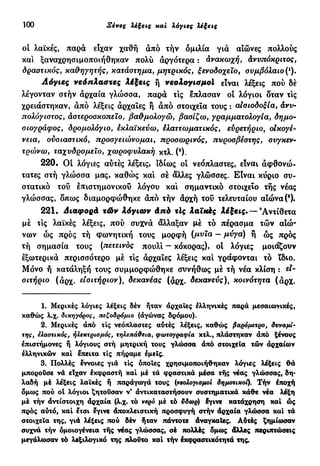 100 Ξένες λέξεις και λόγιες λέξεις
οι λαϊκές, παρά είχαν χαθή άπό τήν ομιλία γιά αιώνες πολλούς
και ξαναχρησιμοποιήθηκαν πολύ άργότερα : ανακωχή, άνυπόκριτος,
δραστικός, καθηγητής, κατάστημα, μητρικός, ξενοδοχείο, συμβόλαιο (').
Λόγιες νεόπλαστες Λέξεις ή νεολογισμοί είναι λέξεις πού δε
λέγονταν στήν αρχαία γλώσσα, παρά τις έπλασαν οί λόγιοι δταν τις
χρειάστηκαν, άπό λέξεις άρχαιες ή άπό στοιχεία τους : αισιοδοξία, ανυ-
πολόγιστος, αστεροσκοπείο, βαθμολογώ, βασίζω, γραμματολογία, δημο-
σιογράφος, δρομολόγιο, εκλαϊκεύω, Ελαττωματικός, ευρετήριο, οίκογέ-
νεια, ουσιαστικό, προσγειώνομαι, προσωρινός, πυροσβέστης, συγκεν-
τρώνω, ταχυδρομείο, χωροφυλακή κχλ. (2
).
220. Οί λόγιες αύτές λέξεις, ιδίως οί νεόπλαστες, είναι άφθονώ-
τατες στή γλώσσα μας, καθώς και σέ άλλες γλώσσες. Είναι κύριο συ-
στατικό τού επιστημονικού λόγου και σημαντικό στοιχείο τής νέας
γλώσσας, δπως διαμορφώθηκε άπό τήν άρχή τού τελευταίου αιώνα (3
).
221. Διαφορά τών λόγιων άπό τΙς λαϊκές λέξεις·— 9
Αντίθετα
μέ τις λαϊκές λέξεις, πού συχνά άλλαξαν μέ τό πέρασμα τών αιώ-
νων ώς προς τή φωνητική τους μορφή (μυια - μύγα) ή ώς πρός
τή σημασία τους (πετεινός πουλί — κόκορας), οί λόγιες μοιάζουν
εξωτερικά περισσότερο μέ τις άρχαϊες λέξεις καί γράφονται τό ϊδιο.
Μόνο ή κατάληξη τους συμμορφώθηκε συνήθως μέ τή νέα κλίση : d -
σιτήριο (αρχ. εισιτήριον)Λ δεκανέας (άρχ. δεκανεύς), κοινότητα (άρχ.
1. Μερικές λόγιες λέξεις δέν ήταν άρχαΐες ελληνικές παρά μεσαιωνικές,
καθώς λ.χ. δικηγόρος, πεζοδρόμιο (άγώνας δρόμου).
2. Μερικές άπό τις νεόπλαστες αύτές λέξεις, καθώς βαρόμετρο, δυναμί-
της, ελαστικός, ηλεκτρισμός, τηλεπάθεια, φωτογραφία κτλ., πλάστηκαν άπό ξένους
επιστήμονες ή λόγιους στή μητρική τους γλώσσα άπό στοιχεία τών άρχαίων
ελληνικών καί έπειτα τις πήραμε έμεΐς.
3. Πολλές έννοιες γιά τις όποιες χρησιμοποιήθηκαν λόγιες λέξεις θά
μπορούσε νά είχαν έκφραστή καί μέ τά φραστικά μέσα τής νέας γλώσσας, δη-
λαδή μέ λέξεις λαϊκές ή παράγωγά τους (νεολογισμοί δημοτικοί). Τήν έποχή
δμως πού ot λόγιοι ζητούσαν ν' άντικαταστήσουν συστηματικά κάθε νέα λέξη
μέ τήν άντίστοιχη άρχαία (λ.χ. τό νερό μέ τό ttôa>ç) έγινε κατάχρηση καί ώς
πρός αύτό, καί έτσι έγινε άποκλειστική προσφυγή στήν άρχαία γλώσσα καί τά
στοιχεία της, γιά λέξεις πού δέν ήταν πάντοτε άναγκαΐες. Αύτές ξημία>σαν
συχνά τήν ομοιογένεια τής νέας γλώσσας, σέ πολλές δμως άλλες περιπτώσεις
μεγάλωσαν τό λεξιλογικό της πλούτο καί τήν Ικφραστικότητά της.
 