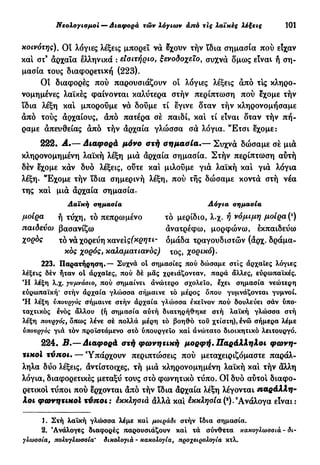 Νεολογισμοί — Διαφορά τών λόγιων από τις λαϊκές λέξεις 101
χοινότης). Οί λόγιες λέξεις μπορεί νά δχουν τήν ϊδια σημασία πού είχαν
και στ9
αρχαία ελληνικά : εισιτήριο, ξενοδοχείο, συχνά ομως είναι ή ση-
μασία τους διαφορετική (223).
Οι διαφορές πού παρουσιάζουν οι λόγιες λέξεις άπό τΙς κληρο-
νομημένες λαϊκές φαίνονται καλύτερα στήν περίπτωση πού εχομε τήν
ϊδια λέξη και μπορούμε νά δούμε τί εγινε οταν τήν κληρονομήσαμε
άπό τούς άρχαίους, άπό πατέρα σέ παιδί, κα! τί είναι οταν τήν πή-
ραμε απευθείας άπό τήν άρχαία γλώσσα σά λόγια. "Ετσι εχομε:
222. Α.— διαφορά μόνο στή σημασία.— Συχνά δώσαμε σέ μια
κληρονομημένη λαϊκή λέξη μιά άρχαία σημασία. Στήν περίπτωση αύτή
δέν εχομε κάν δυο λέξεις, ούτε κα! μιλούμε γιά λαϊκή κα! γιά λόγια
λέξη. "Εχομε τήν ϊδια σημερινή λέξη, πού τής δώσαμε κοντά στή νέα
της κα! μιά άρχαία σημασία.
Λαϊκή σημασία Λόγια σημασία
μοίρα ή τύχη, τό πεπρωμένο τό μερίδιο, λ.χ. ή νόμιμη μοίρα (*)
παιδεύω βασανίζω άνατρέφω, μορφώνω, εκπαιδεύω
χορός χό νά χορεύη κανες(κρητι- ομάδα τραγουδιστών (άρχ. δράμα-
τος χορός, καλαματιανός) τος, χορικό).
223. Παρατήρηση.— Συχνά ot σημασίες πού δώσαμε στις αρχαίες λόγιες
λέξεις δέν ήταν οί αρχαίες, πού δέ μας χρειάζονταν, παρά άλλες, ευρωπαϊκές.
Ή λέξη λ.χ. γυμνάσιο, πού σημαίνει άνώιερο σχολείο, εχει σημασία νεώτερη
ευρωπαϊκή* στήν άρχαία γλώσσα σήμαινε τό μέρος όπου γυμνάζονται γυμνοί.
Ή λέξη υπουργός σήμαινε στήν άρχαία γλίόσσα εκείνον πού δουλεύει σάν ύπο-
ταχτικός ενός άλλου (ή σημασία αύτή διατηρήθηκε στή λαϊκή γλώσσα στή
λέξη πουργός, δπως λένε σέ πολλά μέρη τό βοηθό του χτίστη), ενώ σήμερα λέμε
υπουργός γιά τόν προϊστάμενο στό υπουργείο καί ανώτατο διοικητικό λειτουργό.
224. Β.— Διαφορά στή φωνητική μορφή. Παράλληλοι φωνη-
τικοί τύποι. — Υπάρχουν περιπτοίσεις πού μεταχειριζόμαστε παράλ-
ληλα δύο λέξεις, άντίστοιχες, τή μιά κληρονομημένη λαϊκή κα! τήν άλλη
λόγια, διαφορετικές μεταξύ τους στό φωνητικό τύπο. Οι δυο αύτο! διαφο-
ρετικό! τύποι πού έρχονται άπό τήν ϊδια άρχαία λέξη λέγονται παράλλη-
λοι φωνητικοί τύποι: έκκλησιά άλλά κα! έκκλησία (9
).9
Ανάλογα είναι:
1. Στή λαϊκή γλώσσα λέμε καί μοιράδι στήν ίδια σημασία.
2. 'Ανάλογες διαφορές παρουσιάζουν καί τά σύνθετα κακογλωσσιά - δι-
γλωσσία, πολυγλωσσία* δικσλσγιά - κακολογία, προχειρολογία κτλ.
 