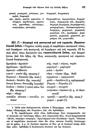 Διαφορά τών λόγιων από τις λαϊκές λέξεις 103
ρουφώ, ρουφηχτός, ρούφηγμα, ρου- απορροφώ, άπορρόφηση
φηξιά, άναρουφώ
χέρι, χεράκι, χερούλι, χερακώνω, ά- άποχειροβίοτος, àχειροποίητος, διαχειρί-
πλοχεριά, χεροδύναμος, χεροπια- ζομαι, διαχειριστής κτλ., εγχειρίζω,
στός, χεροπόδαρα, καλοπίχερος, επιχειρώ, επιχείρηση, επιχείρημα κτλ.,
σκορποχέρης, τρυποχέρης μεταχειρίζομαι, εύκολομεταχείριστος,
υποχείριος, χειραγωγώ, χειραφετώ,
χειρίζομαι κτλ., χειρόγραφο, χειρο-
μαντεία, χειρονομώ, χειροτονώ, χει-
ρούργος κτλ., χειρωναξία.
227. Γ.—Διαφορά στή φωνητική καί στή σημασία. Σημασιο-
λογικά ζεύγη·—Τυχαίνει πολλές φορές οϊ παράλληλοι φωνητικοί τΰποι,
πού διαφέρουν στή φωνητική, να διαφέρουν κα! στή σημασία. Οι δι-
πλό! αύτο! τύποι άποτελοΰν τότε σημασιολογικά ζεύγη, πού απαρτί-
ζονται άπό δύο λέξεις τής ίδιας καταγωγής, φωνητικά κα! σημασιο-
λογικά διαφορετικές.
άργαλειός—έργαλειο'
αργάζομαι — έργάζομαι'
αφεντιά — αν&εντία*
γωνιά — γωνία (δρ. γεωμετρ.)'
διακονιά — διακονία (δρ. εκκλ.)
δουλειά— δουλεία (δρ. νομικός)'
έννοια £γνοια—εννοια(δρ. λογικής)'
Ισιώνω — Ισώνω (-ομαι) κάνω ισο
(δρ. γεωμετρ.)*
κόχη - κόγχη·
κοπιάζω κόπιασε — κοπιάζω κο-
πίασε9
κυρ, κυρά — κύριος, κυρία·
μαρτυριά — μαρτυρία'
μιλιά — ομιλία'
νύφη - νύμφη (άρχ. θεά)'
πραμάτεια — πραγματεία*
ρολόι - ώρολόγιο (λ.χ. πρόγραμμα)'
Ρωμιός — Ρωμαίος (*)*
στοιχειό — στοιχείο*
τούμπανο—τύμπανο (λ. χ. τό άκου-
στικό)'
τραπέζι — τραπέζιο (δρ. γεωμ.)"
χωριό - χωρίο (2
).
1. Άλλά στήν έκκλησιαστική γλώσσα δ Πατριάρχης στήν Πόλη λέγεται
άκόμη «Πατριάρχης τών Ρωμαίων», δηλ. τών ορθοδόξων.
2. Τά παραδείγματα αυτά είναι άφθονώτερα δταν λογαριαστούν καί
ol ποιητικές καί λαϊκότερες λέξεις : βιός (περιουσία)—βίος, έλικιά (κορμοστασιά)
—ήλικία, κατηγόρια—κατηγορία, Άχαγιά (χωριό στήν ΑΙγιάλεια)— Άχαΐα. "Άλλωστε
καί oi παράλληλοι φωνητικοί τύποι δέν είναι πάντοτε έντελώς αντίστοιχοι
γιά τή χρήση. Λ. χ. τό εκκλησία σημαίνει τό ίδιο μέ τό έκκλησι-ά (ναός), άλλά
λέμε μόνο : ορθόδοξη ή έπισκοπιανή εκκλησία καί δχι έκκλησιά.
 