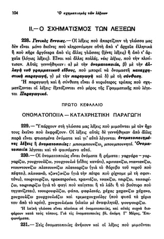 104 Ό σχηματισμός τών λέξεοον
I I - Ο ΣΧΗΜΑΤΙΣΜΟΣ ΤΩΝ ΛΕΞΕΩΝ
228. Γενικές έννοιες.— Οι λέξεις πού άπαρτίζουν τή γλώσσα μας
δέν είναι μόνο εκείνες πού κληρονόμησε αύτή από τ9
άρχαία ελληνικά
ή πού πήρε αργότερα άπό τις άλλες γλώσσες (ξένες λέξεις) ή άπό τ9
άρ-
χαία (λόγιες λέξεις). Είναι και άλλες πολλές, νέες λέξεις, πού τήν πλού-
τισαν. Αυτές γεννήθηκαν: α) μέ τήν όνοματοποιία, β) μέ τήν άλ-
λαγή τοϋ γραμματικοϋ εϊδονς, πού μπορεί νά ονομαστή καταχρη-
στική παραγωγή, γ) μέ τήν παραγωγή και δ) μέ τή σύνΦεση.
Ή παραγωγή και ή σύνθεση είναι ό κυριότερος τρόπος πού σχη-
ματίζονται οι λέξεις· εξετάζονται στό μέρος τής Γραμματικής πού λέγε-
ται Παραγωγικό.
ΠΡΩΤΟ ΚΕΦΑΛΑΙΟ
ΟΝΟΜΑΤΟΠΟΙΙΑ — ΚΑΤΑΧΡΗΣΤΙΚΗ ΠΑΡΑΓΩΓΗ
229.— Υπάρχουν στή γλώσσα μας λέξεις πού μιμούνται μέ τον ήχο
τους εκείνο πού εκφράζουν. Οί λέξεις αυτές δέ γεννήθηκαν άπό άλλες
παρά είναι φτιασμένα ονόματα και γι9
αυτό λέγονται Λνοματοποιημέ-
νες λέξεις ή δνοματοποιίες : μπου μπουν ίζω,^ μπονμποννητό. 9
Ονομα-
τοποιία λέγεται κα! τό φαινόμενο αυτό.
230.— Οί ονοματοποιίες είναι δνόματα ή ρήματα: γαργάρα — γαρ-
γαρίζω, γουργονλίζω, γονργονλιά (είδος κανάτι), κριτσανίζω, νταντανίζω,
ντουντοννίζω πλατοουνίζω πλατοαρίζω (γιά τό θόρυβο τού νερού πού
πέφτει), πλιτοανώ, τζιντζινίζω (γιά τήν πέτρα πού ρίχνομε μέ τή σφεν-
τόνα), τονρτονρίζω, τρακατρούκα, τραντάζω, τσακίζω, τσιρίζω, τσιτσιρί-
ζω, τσιρτσιρίζω (γιά τό φαγι πού καίγεται ή τό λάδι ή τό βούτυρο πού
τηγανίζεται), τσουρουφλίζω, φάπα, φαφλατάς, χάχας χαχανίζω χάχανα,
χουχουλίζω χουρχουλιάζω κα! τρεμοχουχούλης (πού φυσά τά χέρια
του άπό τό κρύο), χουχουλιέμαι (κλαίω μέ άναφιλητά), ψουψουρίζω.
Ή λαϊκή γλώσσα είναι πλούσια σέ ονοματοποιίες, καί αυτές συχνά δια-
φέρουν κατά τούς τόπους. Για τις ονοματοποιίες βλ. άκόμη Γ' Μέρος, Επι-
φωνήματα.
231.— Στ!ς δνοματοποιίες άνήκουν κα! οί λέξεις πού μιμούνται
 