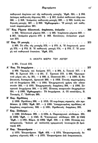 Περιεχόμενα ζ'
παθητικού αορίστου και της παθητικής μετοχής. Όρθ* 364. — § 956.
Δεύτερος παθητικός αόριστος 365. — § 957. Διπλοί παθητικοί αόριστοι
366. — § 958. 'Ανώμαλες παθητικές μετοχές 366. — § 960. Διπλές πα-
θητικές μετοχές 367. — § 962. *Ορθογραφία t Ή μετοχή του παθη-
τικού παρακειμένου 367.
IT' Κεφ. Ρήματα έλλειπτικά, άπρόσωπα, ανώμαλα 368
§ 964. 'Ελλειπτικά ρήματα 368. — § 965. 'Απρόσωπα ρήματα 369. —
§ 967. 'Ανώμαλα ρήματα 370. § 968. Κατάλογος άνο>μαλων ρημά·
των 370.
ΙΖ' Κεφ. 01 μετοχές 373
§ 969. Τά είδη τής μετοχής 373. — § 970. Α. Ή ενεργητική μετο-
χή 373. — § 972. Β. Ή παθητική μετοχή 374. — § 976. Γ. Ή μετο-
χή του παθητικού ενεστώτα. Όρθ* 375.
II. ΑΚΛΙΤΑ ΜΕΡΗ ΤΟΥ ΛΟΓΟΥ
§ 981. Γενικά 376.
Α' Κεφ. Τα επιρρήματα 377
§ 982. 'Ορισμός και διαίρεση 377. — § 984. Α. Τοπικά 377. — §
988. Β. Χρονικά 378. — § 991. Γ. Τροπικά 379. § 996. Όμοιωμα-
τικά μόρια σάν, ώς 381. — § 998. Δ. Ποσοτικά 381. — § 1000. Ε. Βε-
βαιωτικά, δισταχτικά, αρνητικά 382. — § 1003. Γενικές παραΐ:ηρήσεις
γιά τά έπιρρήματα 383. — § 1004. Έπιρρηματική χρήση τών ούσια-
στικών 383. — § 1005. 'Επιρρηματικές εκφράσεις 384. — § 1006. Συ-
σχετικά έπιρρήματα 384. — § 1007. Πίνακας συσχετικών επιρρημάτων
384. — § 1008. Όρθογραφία t Τά έπιρρήματα. Α. Οί καταλήξεις, Β.
Τονισμός, Γ. "Εκθλιψη 385.
Β' Κεφ. Προθέσεις 386
§ 1009. Προθέσεις 386. — § 1013. Ot κυριότερες σημασίες τών προ-
θέσεων. (§ 1020) Όρθ. 387. — § 1030. 'Απαρχαιωμένες προθέσεις σέ
εκφράσεις στερεότυπες 392. — § 1031. Προθετικές εκφράσεις 393.
Γ' Κεφ. Σύνδεσμοι 393
§ 1032. Σύνδεσμοι 393. — § 1034. Α. Παραταχτικοί σύνδεσμοι 394.
(§ 1038) Όρθ. — § 1045. Β. Ύποταχτικοί σύνδεσμοι 396. (§ 1046)
Όρθ. — § 1061. Μόρια. (§ 1068) Όρθ. 399. — § 1069. Πίνακας συγ-
κεντρωτικός. Άκλιτα μέ πολλαπλή γραμματική λειτουργία (η ομώ-
νυμα) 400.
Δ' Κεφ. 'Επιφωνήματα 402
§ 1070. 'Επιφωνήματα. Όρθ. 402. — § 1074. Έπιφωνηματικές έκ·
φράσεις εύχετικές 403. — § 1075. 'Επιφωνήματα άπό ονοματοποιία.
 