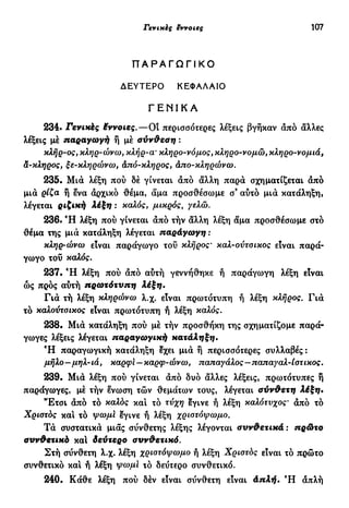 Γενικές εννοιες 107
Π Α Ρ Α Γ Ω Γ Ι Κ Ο
ΔΕΥΤΕΡΟ ΚΕΦΑΛΑΙΟ
Γ Ε Ν Ι Κ Α
234. Γενικές Μννοιες.—OÎ περισσότερες λέξεις βγήκαν από άλλες
λέξεις με παραγωγή ή μέ σύνδεση :
κλήρ-ος, κληρ-ώνω, κλήρ-œ κληρο-νόμος, κληρο-νομώ, κληρο-νομιά,
α-κληρος, ξε-κληρώνω, άπό-κληρος, άπο-κληρώνω.
235. Μια λέξη πού δέ γίνεται από όίλλη παρά σχηματίζεται άπό
μιά ρίζα ή ενα άρχικό θέμα, άμα προσθέσω με σ3
αυτό μιά κατάληξη,
λέγεται ριζική λέξη : καλός, μικρός, γελώ.
236. Ή λέξη πού γίνεται άπό τήν άλλη λέξη άμα προσθέσωμε στό
θέμα της μιά κατάληξη λέγεται παράγωγη :
κληρ-ώνω είναι παράγωγο του κλήρος· καλ-ούτσικος είναι παρά-
γωγο τού καλός.
237. Ή λέξη πού άπό αύτή γεννήθηκε ή παράγωγη λέξη είναι
ώς πρός αύτή πρωτότυπη λέξη.
Γιά τή λέξη κληρώνω λ.χ. είναι πρωτότυπη ή λέξη κλήρος. Γιά
τό καλούτσικος είναι πρωτότυπη ή λέξη καλός.
238. Μιά κατάληξη πού μέ τήν προσθήκη της σχηματίζομε παρά-
γωγες λέξεις λέγεται παραγωγική κατάληξη.
Ή παραγωγική κατάληξη Ιχει μιά ή περισσότερες συλλαβές:
μήλο-μηλ-ιά, καρφϊ-καρφ-ώνω, παπαγάλος—παπαγαλ-ίστικος.
239. Μιά λέξη πού γίνεται άπό δυο άλλες λέξεις, πρωτότυπες ή
παράγωγες, μέ τήν ένωση τών θεμάτων τους, λέγεται σύνθετη λέξη.
"Έτσι άπό τό καλός και τό τύχη εγινε ή λέξη καλότυχος· άπό τό
Χριστός και τό ψωμί Ιγινε ή λέξη χριστόψωμο.
Τά συστατικά μιας σύνθετης λέξης λέγονται συνδετικά : πρώτο
συνδετικό καί δεύτερο σννΦετικό.
Στή σύνθετη λ.χ. λέξη χριστόψωμο ή λέξη Χριστός είναι τό πρώτο
συνθετικό και ή λέξη ψωμι τό δεύτερο συνθετικό.
240. Κάθε λέξη πού δέν είναι σύνθετη είναι άπλή. Ή απλή
 