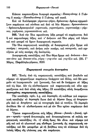 110 ϋαραγωγικό—Γενικά
Κάποτε παρουσιάζεται διαφορά σημασίας: Παπαγιάννης δ Γιάν-
νης δ παπάς - Παπαδογιάννης δ Γιάννης τοΰ παπά.
Και τά διπλόμορφα γέροντας—γέρος, δράκοντας-δράκος σχηματί-
ζουν παράγωγα και σύνθετα καί άπό τά δύο θέματα: δρακοντόοπιτο
— δράκαινα,δρακοφωλιά' γεροντικός, γεροντάματα, γεροντοκόρη — γέρι-
κος, γεράματα, γεροκαπετάνιος κτλ.
246· Ά π ό τήν ϊδια πρωτότυπη λέξη μπορεί νά παράγωνται δυο
ή καί περισσότερες λέξεις πού ν9
άνήκουν στο ΐδίο μέρος τοΰ λόγου
καί πού μπορεί νά έχουν διαφορετική σημασία.
Τήν ϊδια παραγωγική κατάληξη σέ διαφορετική ρίζα έχομε στο
πατέρας : πατρικός, πού άνήκει στόν πατέρα, καί πατερικός, πού σχε-
τίζεται μέ τούς πατέρες τής εκκλησίας.
Διαφορετικές καταλήξεις στο ϊδιο θέμα έχομε στό άνάκατα — άνα-
κατ-ώνω καί άνακατ-εύω, γύρος — γνρ-εύω καί γυρ-Ιζω κτλ. (Βλ. Γ'
Μέρος, Παράλληλα ρήματα, 019).
Παραγωγικά στοιχεία Ατονημένα
247. Έκτός άπό τις παραγωγικές καταλήξεις πού βοηθούν καί
σήμερα νά σχηματίζωμε παράγωγα υπάρχουν καί άλλες, πού δέν μπο-
ρούν νά λογαριαστούν γιά ζωντανές, δσο καί δν υπάρχουν σέ λέξεις
πού τις λέμε. Δέν τις αισθανόμαστε γιά παραγωγικές καί ούτε σχη-
ματίζονται πιά άπό αύτές νέες λέξεις. Οί καταλήξεις αύτές δνομάζονται
Ατονημένες παραγωγικές καταλήξεις.
Τήν κατάληξη -ερός, λ.χ. στό λαμπερός, τή νιώθομε γιά παραγω-
γική κατάληξη* τό λαμπερός έγινε άπό τό λάμπω δπως τό άστραφτε-
ρός άπό τό Αστράφτω και τό τσουχτερός άπό τό τσούζω. Τό λαμπρός
άντίθετα δέν τό αισθανόμαστε πιά μέ τόν ίδιο τρόπο παράγωγο άπό
τό λάμπω.
"Ομοια παρουσιάζονται στίς λέξεις βόσκω-βοσκός-βοσκή, τρέ-
φω—τροφός—τροφή άντιστοιχίες πού άνταποκρίνονται σέ παλιές πα-
ραγωγικές καταλήξεις -ός, -ή' αύτές δμως δέν είναι πιά σήμερα γιά
μας καί γιά τό γλωσσικό μας αϊσθημα ζωντανές ώς παραγωγικές κα-
ταλήξεις καί δέν μποροΰμε μέ τή βοήθεια τους νά πλάσωμε άπό τίς
λαϊκές λέξεις τής γλώσσας μας νέα παράγωγα.
 