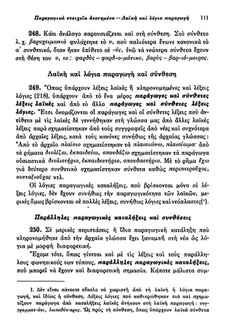 Παραγωγικά στοιχεία ατονημένα — Λαϊκή και λόγια παραγωγή 111
248. Κάτι άνάλογο παρουσιάζεται καί στή σύνθεση. Στο σύνθετο
λ. χ. βαρυχειμωνιά φυλάχτηκε το υ, πού παλιότερα ένωνε κανονικά τό
α' συνθετικό, δταν ήταν επίθετο σέ -ύς, ενώ τά νεώτερα σύνθετα έχουν
στή θέση του ο, ιο : φαρδύς — φαρδ-ο-μάνικο, βαρύς — βαρ-ιό-μοιρος.
Λαϊκή και λόγια παραγωγή και σύνθεση
249. "Όπως υπάρχουν λέξεις λαϊκές ή κληρονομημένες και λέξεις
λόγιες (218), υπάρχουν άπό τό ένα μέρος παράγωγες καί σύνθετες
λέξεις λαϊκές καί άπό τό άλλο παράγωγες καϊ σύνθετες λέξεις
λόγιες. "Ετσι ονομάζονται οί παράγωγες καί οί σύνθετες λέξεις πού άν-
τίθετα μέ τις λαϊκές δέ γεννήθηκαν στή γλώσσα μας άπό άλλες λαϊκές
λέξεις παρά σχηματίστηκαν άπό τούς συγγραφείς άπό νέες καί συχνότερα
άπό άρχαΐες λέξεις, κατά τούς κανόνες συνήθως τής άρχαίας γλώσσας :
Ά π ό τό άρχαϊο πλαίσιο σχηματίστηκαν τά πλαισιώνω, πλαισίωμα· άπό
τά ρήματα διυλίζω, εκπαιδεύω, σπουδάζω σχηματίστηκαν τά παράγωγα
ούσιαστικά διυλιστήριο, εκπαιδευτήριο, σπουδαστήριο. Μέ τό ρήμα έχω
γιά δεύτερο συνθετικό σχηματίστηκαν σύνθετα καθώς περιπτεροϋχος,
συνταξιούχος κτλ.
Οί λόγιες παραγωγικές καταλήξεις, πού βρίσκονται μόνο σέ λέ-
ξεις λόγιες, δέν έχουν συνήθως τήν παραγωγικότητα τών λαϊκών, με-
ρικές δμως βρίσκονται σέ πολλές λέξεις, συνήθως λόγιες καί νεόπλαστες(!
)·
Παράλληλες παραγωγικές καταλήξεις καϊ συνθέσεις
250. Σέ μερικές περιστάσεις ή ϊδια παραγωγική κατάληξη πού
κληρονομήθηκε άπό τήν άρχαία γλώσσα έχει ξαναμπή στή νέα ώς λό-
για μέ μορφή διαφορετική.
Έχομε τότε, δπως γίνεται καί μέ τις λέξεις καί τούς παράλλη-
λους φωνητικούς των τύπους, παράλληλες παραγωγικές καταλήξεις,
πού μπορεί νά έχουν καί διαφορετική σημασία. Κάποτε μάλιστα συμ-
1. Δέν είναι πάντοτε εύκολο νά χωριστή άπό τή λαϊκή ή λόγια παρα-
γωγή, καί Ιδίως ή σύνθεση. Λέξεις λόγιες πού καθιερώθηκαν πιά καί σχημα-
τίζουν παράγωγα άπό καταλήξεις λαϊκές άνήκουν στή λαϊκή παραγωγή : σνγ-
γραμματ-άκι, λωποδντ-αρος. Ώς πρός τή σύνθεση, δπως υπάρχουν λαϊκά σύνθετα
 