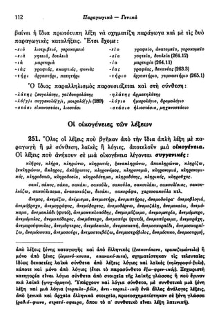 112 Παραγωγικά — Γενικά
βαίνει ή ϊδια πρωτότυπη λέξη να σχηματίζη παράγωγα και μέ τΙς δυο
παραγωγικές καταλήξεις. 'Έτσι έχομε :
λιοτριβειό, γεροκομειό -ει ο
-ε ία
-ία
-έας
-τήριο
-ειο
-ε tà
-ιά
-ιάς
-τήρι
γητειά, δουλειά
μαρτυριά
γραφιάς, σκαφτιάς, φονιάς
άργαοτήρι, πατητήρι
γραφείο, ανατομεϊο, γεροκομεΧο
γόητεία, δουλεία (264.12)
μαρτυρία (264.11)
γραφέας, δεκανέας (263.3)
εργαστήριο, γυμναστήριο (265.1)
Ό ϊδιος παραλληλισμός παρουσιάζεται και στή σύνθεση :
-λάτης ζευγολάτης, γαϊδουρολάτης -ηλάτης άρματηλάτης
-λό(γ)ι συγγενολό(γ)ι, μοιρολό(γ)ι (289) -λόγιο ημερολόγιο, δρομολόγιο
-στάσι εικονοστάσι, λιοστάσι -στάσιο ηλιοστάσιο, μηχανοστάσιο
Οι οικογένειες τών λέξεων
251. "Όλες οί λέξεις πού βγήκαν άπό τήν ϊδια απλή λέξη μέ πα-
ραγωγή ή μέ σύνθεση, λαϊκές ή λόγιες, άποτελούν μιά oluoyéveia.
Οι λέξεις πού άνήκουν σέ μιά οικογένεια λέγονται avyyevixiç :
κλήρος, κλήρα, κληρώνω, κληρωτός, ξανακληρώνω, άποκληρώνω, κληρίζω,
ξεκληρώνω, άκληρος, άκλήρωτος, κληρονόμος, κληρονομώ, κληρονομιά, κληρονομι-
κός, κληροδοτώ, κληροδοσία, κληροδότημα, κληροδότης, κληρικός, κληροϋχος.
σακί, σάκος, σάκα, σακάκι, σακούλι, σακούλα, σακουλάκι, σακουλίσιος, σακού-
λιάζω, σακούλιασμα, άνασακιάζω, δισάκι, σακοράφα, χαρτοσακούλα κτλ.
άνεμος, άνεμίζω, άνέμισμα, άνεμιστήρι, άνεμιστήρας, -άνεμοδονρα' άνεμοβλογιά,
άνεμόβροχο, άνεμογράφος, ανεμόδαρτος, άνεμοδέρνω, άνεμοζάλη, άνεμοκαίω, άνεμό-
καμα, άνεμοκλάδι (φυτό), άνεμοκυκλοπόδης, άνεμομάζωμα, άνεμομετρία, ανεμόμετρο,
άνεμόμυλος, άνεμοηόδαρος, άνεμόπτερο, άνεμοπύρι (φυτό), άνεμοπύρωμα, άνεμο ράχη,
άνεμορούφσυλας, άνεμόφτερος, άνεμόσκαλα, άνεμοσκεπή, άνεμοσκορπίδι, άνεμοσκορπί-
ζω, άνεμόσσυπα, άνεμοσούρι, άνεμοοτοιβάζω, άνεμοστρόβιλος, άνεμόσυκο, άνεμοσυρμή,
άπό λέξεις ξένης καταγωγής καί άπό ελληνικές (ξεσκονόπανο, τραπεζομάντιλο) ή
μόνο άπό ξένες (λεμονό-κούπα, σπανακό-πιτα), σχηματίστηκαν τις τελευταίες
Ιδίως δεκαετίες λαϊκά σύνθετα άπό λέξεις λόγιες καί λαϊκές (τηλεγραφό-ξυλο),
κάποτε καί μόνο άπό λόγιες (έτσι τό παρασύνθετο έξω-φρεν-ιχός). Ξεχωριστή
κατηγορία είναι λόγια σύνθετα άπό στοιχεία τής λαϊκής γλώσσας ή πού έγιναν
πιά λαϊκά (ψνχ-όρμητο). Υπάρχουν καί λόγια σύνθετα, μέ συνθετικά μιά ξένη
λέξη καί μιά λόγια (τορπιλο-βόλο, άντι - τορπιλ - ιχό) ένώ άλλες άνάλογες λέξεις,
άπό ξενικά καί άρχαϊα έλληνικά στοιχεία, πρωτοσχηματίστηκαν σέ ξένη γλώσσα
(ραδιό-φωνο, στρατό-σφαίρα, δπου τό α' συνθετικό είναι λέξη λατινική).
 