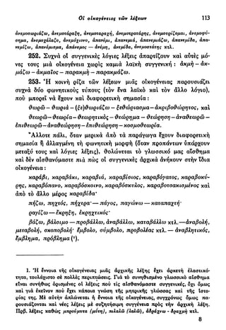 Oi οικογένειες τών λέξεων 113
άνεμοσωριάζω, άνεμοτάραξη, άνεμοταραχή, άνεμοτρατάρης, άνεμουρίζομαι, άνεμο φύ-
σημα, άνεμοχάλαζο, άνεμόχιονο, άπανέμι, άπανεμιά, àπανεμιάζω, άπανεμίδα, άπα-
νεμίζω, άπανέμισμα, άπάνεμος — άνέμη, άνεμίδα, άνεμοστάτης κτλ.
252. Συχνά οί συγγενικές λόγιες λέξεις απαρτίζουν καί αυτές μό-
νες τους μια οίκογένεια χωρίς καμιά λαϊκή συγγενική : ακμή - άκ-
μάζω — ακμαίος — παρακμή — παρακμάζω.
253. Ή κοινή ρίζα τών λέξεων μιας οικογένειας παρουσιάζει
συχνά δυο φωνητικούς τύπους (τον ενα λαϊκό καί τον άλλο λόγιο),
πού μπορεί νά έχουν καί διαφορετική σημασία :
θωρώ - θωριά — (ξε)θωριάζω — ξεθώριασμα—άκριβοθώρητος, καί
θεωρώ—θεωρία— θεωρητικός — θεώρημα — θεώρηση — άναθεωρώ —
έπιθεωρώ—αναθεώρηση — επιθεώρηση — κοσμοθεωρία.
"Αλλοτε πάλι, δταν μερικά άπό τά παράγωγα έχουν διαφορετική
σημασία ή άλλαγμένη τή φωνητική μορφή (δταν προπάντων ύπάρχουν
μεταξύ τους καί λόγιες λέξεις), θολώνεται τό γλωσσικό μας αίσθημα
καί δέν αισθανόμαστε πιά πώς οί συγγενικές άρχικά άνήκουν στήν ϊδια
οικογένεια :
καράβι, καραβάκι, καραβιά, καραβίσιος, καραβόγατος, καραβοκύ-
ρης, καραβόπανο, καραβόσκοινο, καραβόσκυλος, καραβοτσακισμένος και
άπό τό άλλο μέρος καραβίδα·
πήζω y πηχτός, πήχτρα*—πάγος, παγώνω — καταπαχτή'
ραγίζω — έκρηξη, εκρηχτικός '
βάζω, βάλσιμο — προβάλλω, άναβάλλω, καταβάλλω κτλ.—άναβολή,
μεταβολή, σκοποβολή' έμβολο, σύμβολο, προβολέας κτλ.— Αναβλητικός,
έμβλημα, πρόβλημα (!
).
1. Ή έννοια τής οικογένειας μιας αρχικής λέξης έχει αρκετή ελαστικό-
τητα, τουλάχιστο σέ πολλές περιπτώσεις. Γιά τό συνηθισμένο γλωσσικό αίσθημα
είναι συνήθως ορισμένες οί λέξεις πού τις αίσθανόμαστε συγγενικές, δχι δμως
καί γιά εκείνον πού έχει κάποια γνώση τής μητρικής γλώσσας καί τής Ιστο-
ρίας της. Μέ αύτήν άπλώνεται ή έννοια τής οίκογένειας, συγχρόνως δμως πα-
ρουσιάζονται καί νέες λέξεις μέ συζητήσιμη συγγένεια πρός τήν άρχική λέξη.
Πρβ. λέξεις καθώς μπρούμυτα (μυτη), πιλαλώ (λαλώ), άδράχνω - δραχμή κτλ.
8
 