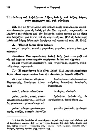 114 Παραγωγικό — Παραγωγή
Ή σύνθεση ταυ λεξιλογίου. Λέξεις λαϊκές και λέξεις λόγιες
στήν παραγωγή καί στή σύνθεση
254. Μέ τις λόγιες λέξεις, πού πολλές φορές συμπλήρωσαν καί κά-
ποτε άντικατάστησαν τις λαϊκές μέ τήν ίδια σημασία, παρουσιάζει τό
λεξιλόγιο της γλώσσας μας τήν άκόλουθη εΙκόνα σχετικά μέ τΙς λέξεις
πού έκςρράζουν μια ίννοια και τις συγγενικές της. (Γιά τΙς άντίστοιχες
λαϊκές καί λόγιες λέξεις πού διαφέρουν στο φωνητικό τύπο βλ. 224α).
Α.—"Ολες ot λέξεις είναι Λαϊκές :
ψωμί: ψωμάκι, ψωμάς, ψωμάδικο, ψωμώνω, ψωμοτρώγω, χρι-
στόψωμο.
Β.—Στήν ϊδια πρωτότυπη λαϊκή λέξη (πού είναι μαζί και
νέα καί άρχαία) άντιστοιχοϋν παράγωγα λαϊκά καί άρχαϊα :
κύμα: κυματίζω, κυματιστός, και κυμαίνομαι, κύμανση, κυμα-
τοθραύστης, προκυμαία.
•Γ·*—*£Γ πρωτότυπη λέξη είναι λαϊκή άλλά μερικά παράγωγα
λόγια είναι σχηματισμένα άπό τήν άντίστοιχη άρχαία λέξη(%
)
άλογο: Αλογάκι, άλογίσιος, Ιτττιέας,Ιππευτικός,Ιτίπικό,Ιπ-
άλογογιατρός, Αλογόμυγα, άλογο- ποδρόμιο,. Ιτιποκόμος, Ιππολογία,
ουρά Ιτιποπόταμος
αυτί : αυτάκι, αύτιάζομαι
μάτι: ματάκι, ματιά, ματιά-
ζω, μάτιασμα, ματογυάλι, ματόκλα-
δο, ματόπονος, ματοτσίνουρο κτλ.
μύτη: μύταρος, μυτίτσα, μυ-
ταράς, μυτίζω, μυτερός, ξεμυτίζω
ώτολόγος, ώτολογία
δφάαλμία, δφ&αλμικός, ο-
φθαλμολογία, διόφ&αλμος κτλ.
ρινικός, ρινολογία, ρινόκερος
1. Αύτό δέν έμποδίζει νά συνυπάρχουν μερικά παράγωγα και σύνθετα, γιά
νά έκφράσουν μερικές άπό τις συγγενικές έννοιες, άπό άλλη λέξη άρχαία πού
Ιχει χαθη : γουρούνι, γουρουνάκι κτλ.— χοιρινό' νερό, νερώνω, νερουλός κτλ.—
άνυδριά, δρόλαπας δρολάπι (άρχ. ύδρολαΐλαψ).
 