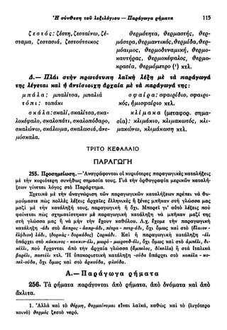 Ή σνν&εση του λεξιλόγιου — Παράγωγα ρήματα 115
ζεστός: ζέστη, ζεσταίνω, ζέ- θερμότητα, θερμαστής, θερ-
σταμα, £εστασιά, ζεστοντσικος μάστρα, θερμαντικός, θερμίδα, θερ-
μόαιμος, θερμοδυναμική, θερμο-
καντήρας, θερμοκέφαλος, θερμο-
κρασία, θερμόμετρο (!
) κτλ.
Δ.— Πλάι στήν πρωτότυπη λαϊκή λέξη μέ τά παράγωγά
της λέγεται καί ή άντίσιοιχη Αρχαία μέ τά παράγωγά της:
μπάλα: μπαλίτσα, μπαλιά σφαίρα: σφαιρίδιο, σφαιρι-
τόπι : τοπάκι κός, ήμισφαίριο κτλ.
σ κ ά λ α : σκαλί, σκαλίτσα, σκα- κλίμακα (μεταφορ. σημα-
λοκέφαλο, σκαλοπάτι, σκαλοπόδαρο, σ ί α ) κ λ ι μ ά κ ι ο , κλιμακωτός, κλι-
σκαλώνω, σκάλωμα, σκαλωσιά, άνε- μακώνω, κλιμάκωση κτλ.
μόσκαλα.
ΤΡΙΤΟ ΚΕΦΑΛΑΙΟ
Π Α Ρ Α Γ Ω Γ Η
255. Προσημείωση.—'Αναγράφονται οί κυριότερες παραγωγικές καταλήξεις
μέ τήν κυριότερη συνήθως σημασία τους. Γιά τήν όρθογραφία μερικών καταλή-
ξεων γίνεται λόγος στό Παράρτημα.
Σχετικά μέ τήν αναγνώριση τών παραγωγικών καταλήξεων πρέπει νά θυ-
μούμαστε πώς πολλές λέξεις άρχαΐες ελληνικές ή ξένες μπήκαν στή γλώσσα μας
μαζί μέ τήν κατάληξή τους, παραγωγική ή όχι. Μπορεί γι' αύτό λέξεις πού
φαίνεται πώς σχηματίστηκαν μέ παραγωγική κατάληξη νά μπήκαν μαζί της
στή γλώσσα μας ή νά μήν τήν έχουν καθόλου. Λ.χ. εχομε τήν παραγωγική
κατάληξη -άδι στό άσπρος - άσπρ-άδι, πέτρα - πετρ·αδι, όχι όμως καί στό {8λαιον -
έλφδιον) λάδι, (δορκάς - δορχάδος) ζαρκάδι. Καί ή παραγωγική κατάληξη -έλι
υπάρχει στό κόκκινος - κοκκιν-έλι, μωρό - μωρουδ-έλι, όχι όμως καί στό άμτιέλι, δι-
κέλλι, πού έρχονται άπό τήν άρχαία γλώσσα (άμπελος, δίκελλα) ή στά Ιταλικά
βαρέλι, παστέλι κτλ. Ή ύποκοριστική κατάληξη -ούδα ύπάρχει στό κοπέλα - χο-
πελ-ούδα, όχι όμως καί στό άρκούδα, φλούδα.
Α . — Π α ρ ά γ ω γ α ρ ή μ α τ α
256. Τά ρήματα παράγονται άπό ρήματα, άπό δνόματα καί άπό
άκλιτα.
1. Άλλά καί τό θέρμη, θερμαίνομαι είναι λαϊκά, καθώς καί τό (λιγότερο
κοινό) θερμός ζεστό νερό.
 