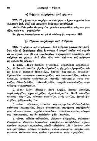 116 Παραγωγή — Ρήματα
α) Ρήματα παράγωγα από ρήματα
257· Τά ρήματα πού παράγονται άπό ρήματα έχουν σημασία υπο-
κοριστική (πβ. 267) καί παίρνουν διάφορες καταλήξεις :
κλαίω (έκλαψα) — κλαψουρίζω, μασώ — μασονλίζω, φέγγω — φεγ-
γίζω, ψάχ-ν-ω —ψαχουλεύω.
Τά ρήματα ύποκορίζονται και μέ τή σύνθεση (βλ. παρακάτω 329)·
β) Ρήματα παράγωγα άπό ονόματα
258. Τά ρήματα πού παράγονται άπό ονόματα φανερώνουν συνή-
θως πώς τό υποκείμενο είναι ή γίνεται ή ενεργεί έκεΐνο πού σημαί-
νει τό πρωτότυπο. Οί πιό συνηθισμένες παραγωγικές καταλήξεις πού
παίρνουν τά ρήματα αύτά είναι -ζω, -εύω και -νω, πού παίρνουν
τις άκόλουθες μορφές:
1. ~άξω, -ιάζω: Αγκαλιά- αγκαλιάζω, άρραβώνας-Αρραβωνιά-
ζω, βελόνα—βελονιάζω, βράδυ-βραδιάζω, βραχνός—βραχνιάζω, δό-
ξα—δοξάζω, έγκαίνια—έγκαινιάζω, ενέχυρο-ένεχυριάζω, θημωνιά—
θημωνιάζω, κατσούφης —κατσουφιάζω, κόκαλο—κοκαλιάζω, κόπος —
κοπιάζω, κουλούρι —κουλουριάζω, νερουλός—νερουλιάζω, νοίκι —νοι-
κιάζω, ξύλο—ξυλιάζω, πλάι—πλαγιάζω, σταφίδα—σταφιδιάζω, συμ-
τιέθερος - συμπεθεριάζω.
2. -Ιζω : αλώνι — αλωνίζω, άρχή — άρχίζω, άσπρος — ασπρίζω,
άφρός—αφρίζω, αχνός—άχνίζω, δροσιά —δροσίζω, ελπίδα —ελπίζω,
κίτρινος —κιτρινίζω, κόσκινο —κοσκινίζω, ξινός—ξινίζω, ξυστρι—ξυ-
στρίζω, φλόγα—φλογίζω.
3. -εύω : γείτονας—γειτονεύω, γύρος—γυρεύω, έξοδο—ξοδεύω,
καλύτερος—καλυτερεύω, δνειρο —ονειρεύομαι, παράξενος—παραξενεύο-
μαι, πίστη —πιστεύω, σημάδι —σημαδεύω, σκοπός—σκοπεύω, σύντρο-
φος—συντροφεύω, ταξίδι —ταξιδεύω, χάδι —χαϊδεύω.
4. ~ώνω: αυλάκι —αυλακώνω, βούρκος—βουρκώνω, θάλασσα —
θαλασσώνω, θεμέλιο — θεμελιώνω, καταβόδιο — καταβοδώνω, κρύο —
κρυώνω, καμάρα—καμαρώνω, κλειδί —κλειδώνω, λάδι —λαδώνω, μάν-
τρα—μαντρώνω, πέταλο—πεταλώνω, σκάλα—σκαλώνω, στεφάνι —στε-
φανώνω, τέντα-τεντώνω, φούντα—φουντώνω, ψωμι — ψωμώνω.
 